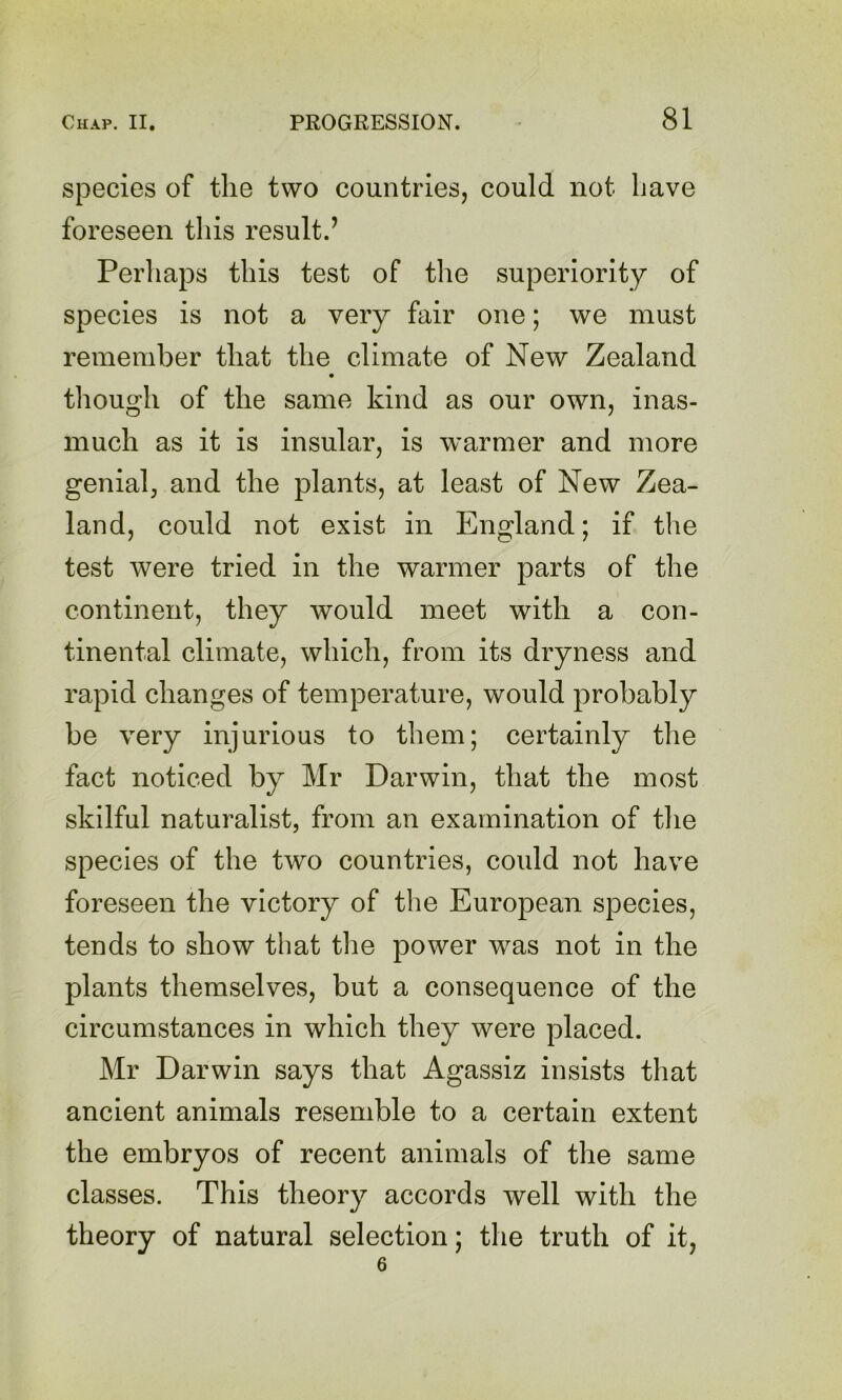 species of the two countries, could not have foreseen this result.’ Perhaps this test of tlie superiority of species is not a very fair one; we must remember that the climate of New Zealand though of the same kind as our own, inas- much as it is insular, is warmer and more genial, and the plants, at least of New Zea- land, could not exist in England; if the test were tried in the warmer parts of the continent, they would meet with a con- tinental climate, which, from its dryness and rapid changes of temperature, would probably be very injurious to them; certainly the fact noticed by Mr Darwin, that the most skilful naturalist, from an examination of the species of the two countries, could not have foreseen the victory of the European species, tends to show that the power was not in the plants themselves, but a consequence of the circumstances in which they were placed. Mr Darwin says that Agassiz insists that ancient animals resemble to a certain extent the embryos of recent animals of the same classes. This theory accords well with the theory of natural selection; the truth of it, 6