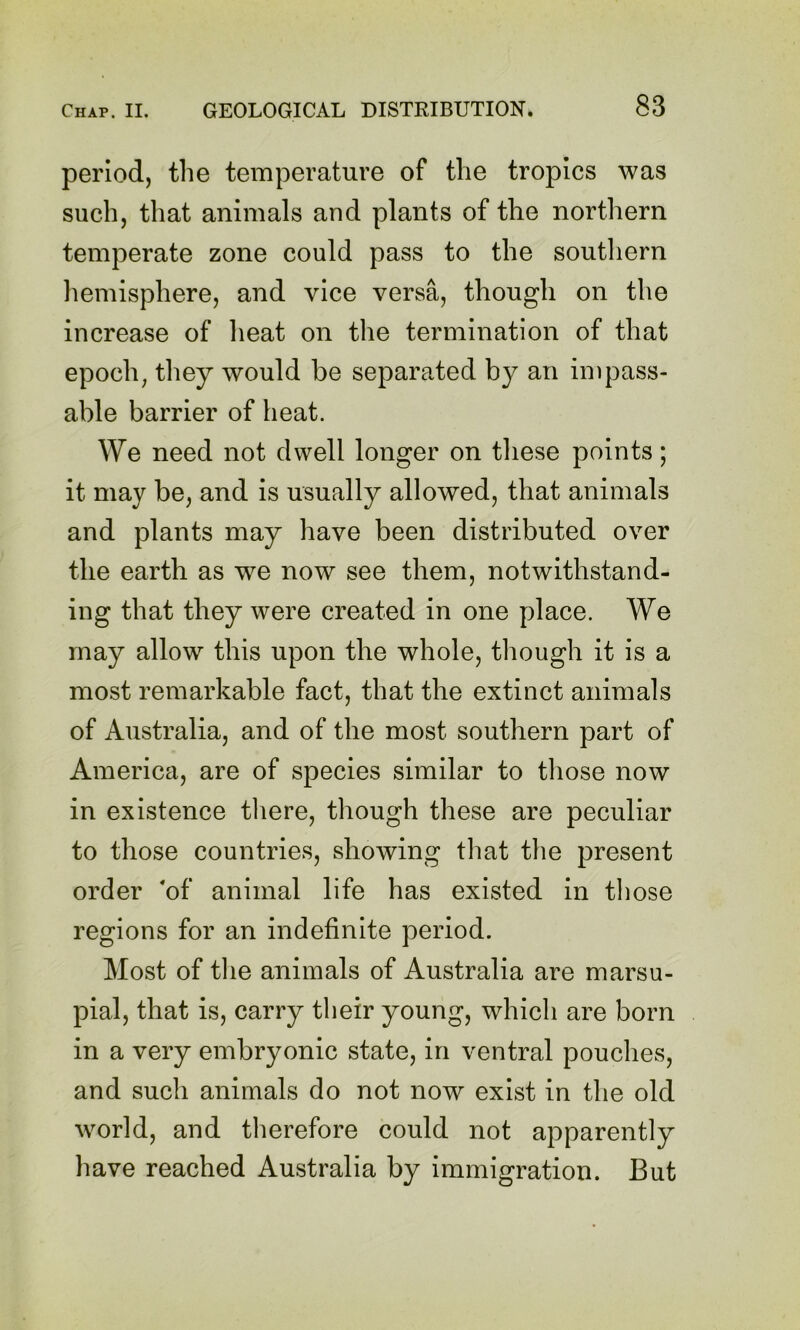 period, the temperature of the tropics was such, that animals and plants of the northern temperate zone could pass to the soutliern hemisphere, and vice versa, though on the increase of heat on tlie termination of that epochs they would be separated by an impass- able barrier of heat. We need not dwell longer on these points; it may be, and is usually allowed, that animals and plants may have been distributed over the earth as we now see them, notwithstand- ing that they were created in one place. We may allow this upon the whole, tliough it is a most remarkable fact, that the extinct animals of Australia, and of the most southern part of America, are of species similar to tliose now in existence tliere, though these are peculiar to those countries, showing that tlie present order of animal life has existed in tliose regions for an indefinite period. Most of tlie animals of Australia are marsu- pial, that is, carry their young, which are born in a very embryonic state, in ventral pouches, and such animals do not now exist in the old world, and therefore could not apparently have reached Australia by immigration. But