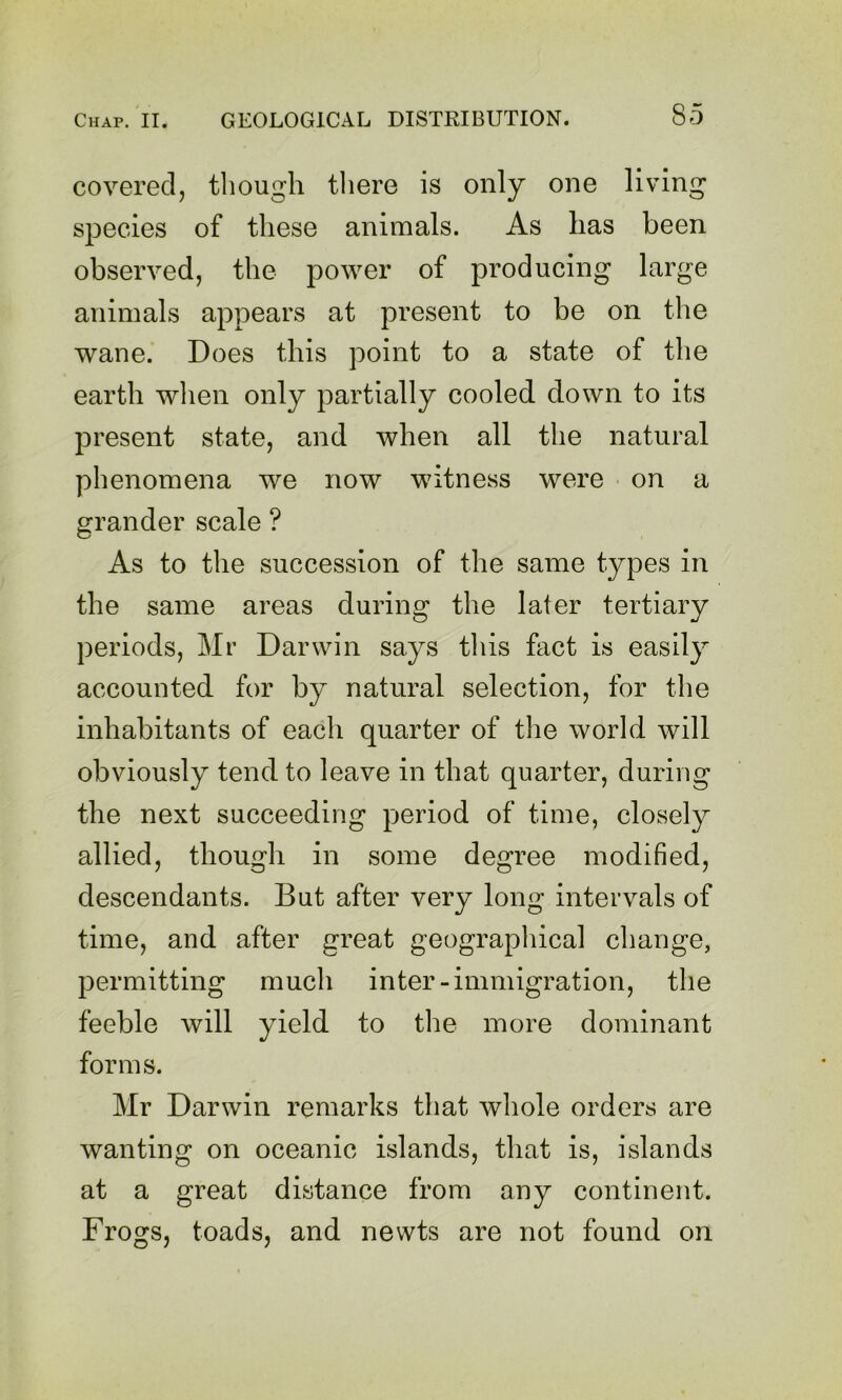 covered, though tliere is only one living species of these animals. As has been observed, the power of producing large animals appears at present to be on the wane. Does this point to a state of the earth wlien only partially cooled down to its present state, and when all the natural phenomena we now witness were on a grander scale ? As to the succession of the same types in the same areas during the later tertiary periods, Mr Darwin says this fact is easily accounted for by natural selection, for the inhabitants of each quarter of the world will obviously tend to leave in that quarter, during the next succeeding period of time, closely allied, though in some degree modified, descendants. But after very long intervals of time, and after great geographical change, permitting much inter-immigration, the feeble will yield to the more dominant forms. Mr Darwin remarks that whole orders are wanting on oceanic islands, that is, islands at a great distance from any continent. Frogs, toads, and newts are not found on