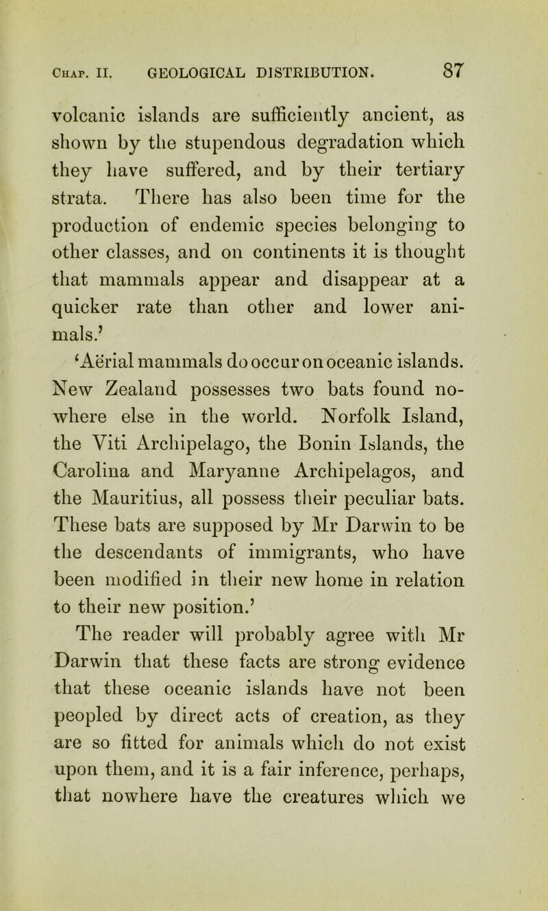 volcanic islands are sufficiently ancient, as shown by the stupendous degradation which they have suffered, and by their tertiary strata. There has also been time for the production of endemic species belonging to other classes, and on continents it is thought that mammals appear and disappear at a quicker rate than other and lower ani- mals.’ ‘Aerial mammals do occur on oceanic islands. New Zealand possesses two bats found no- where else in the world. Norfolk Island, the Yiti Archipelago, the Bonin Islands, the Carolina and Maryanne Archipelagos, and the Mauritius, all possess their peculiar bats. These bats are supposed by Mr Darwin to be the descendants of immigrants, who have been modified in their new home in relation to their new position.’ The reader will probably agree with Mr Darwin that these facts are strong evidence that these oceanic islands have not been peopled by direct acts of creation, as they are so fitted for animals which do not exist upon them, and it is a fair inference, perhaps, that nowhere have the creatures which we
