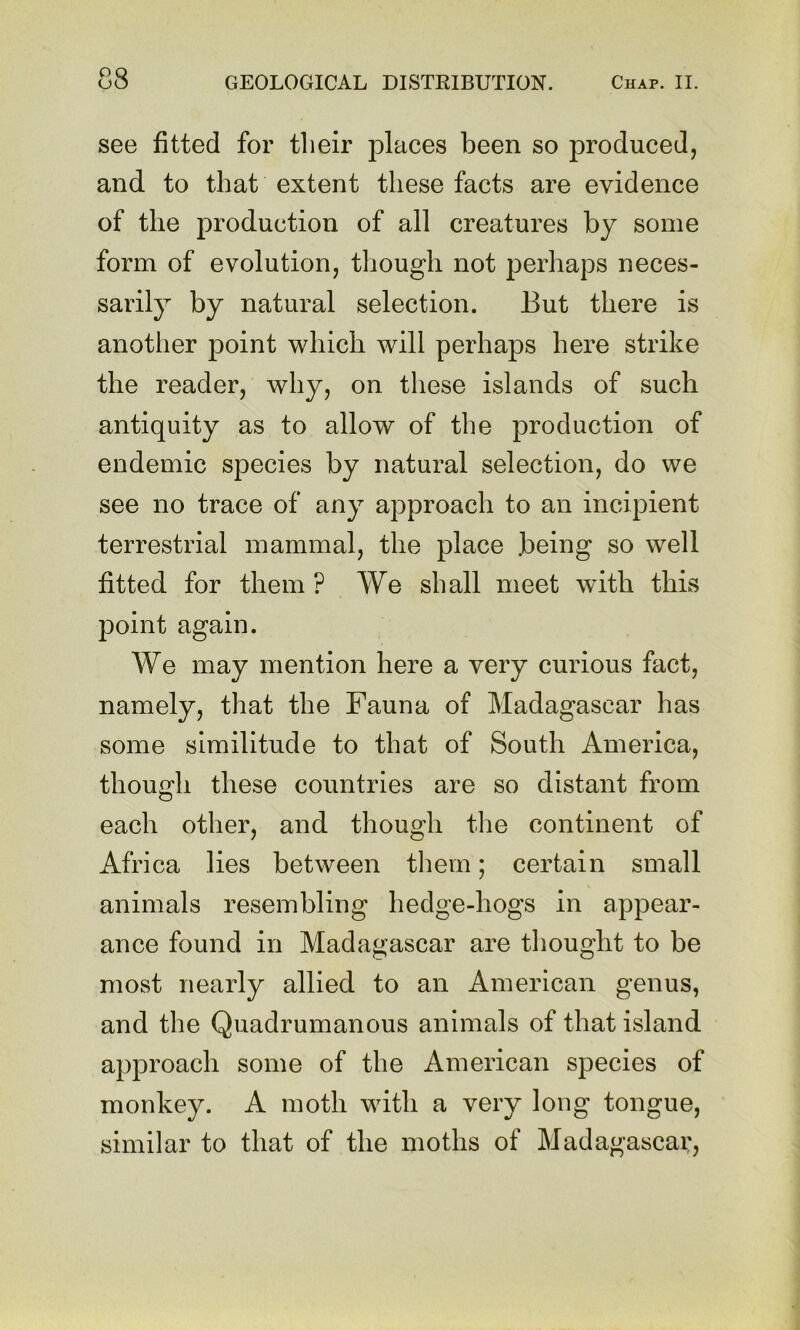 see fitted for their places been so produced, and to that extent these facts are evidence of the production of all creatures by some form of evolution, tliougli not perhaps neces- sarily by natural selection. But there is another point which will perhaps here strike the reader, why, on these islands of such antiquity as to allow of the production of endemic species by natural selection, do we see no trace of any approach to an incipient terrestrial mammal, the place .being so well fitted for them ? We shall meet with this point again. We may mention here a very curious fact, namely, that the Fauna of Madagascar has some similitude to that of South America, though these countries are so distant from each other, and though the continent of Africa lies between tliem; certain small animals resembling hedge-hogs in appear- ance found in Madagascar are tliought to be most nearly allied to an American genus, and the Quadrumanous animals of that island approach some of the American species of monkey. A moth with a very long tongue, similar to that of the moths of Madagascar,