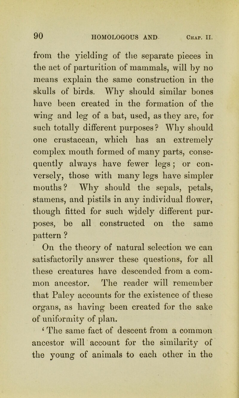 from the yielding of the separate pieces in the act of parturition of mammals, will by no means explain the same construction in the skulls of birds. Why should similar bones have been created in the formation of the wing and leg of a bat, used, as they are, for such totally different purposes? Why should one crustacean, which has an extremely complex mouth formed of many parts, conse- quently always have fewer legs; or con- versely, those with many legs have simpler mouths ? Why should the sepals, petals, stamens, and pistils in any individual flower, though fitted for such widely different pur- poses, be all constructed on the same pattern ? On the theory of natural selection we can satisfactorily answer these questions, for all these creatures have descended from a com- mon ancestor. The reader will remember that Paley accounts for the existence of these organs, as having been created for the sake of uniformity of plan. ^ The same fact of descent from a common ancestor will' account for the similarity of the young of animals to each other in the