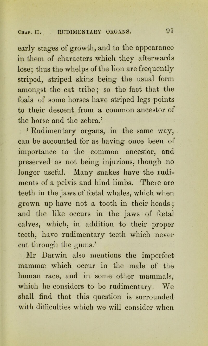 early stages of growth, and to the appearance in them of characters which they afterwards lose; thus the whelps of the lion are frequently striped, striped skins being the usual form amongst the cat tribe; so the fact that the foals of some horses have striped legs points to their descent from a common ancestor of the horse and the zebra.’ ‘ Rudimentary organs, in the same way, can be accounted for as having once been of importance to the common ancestor, and preserved as not being injurious, though no longer useful. Many snakes have the rudi- ments of a pelvis and hind limbs. Thei e are teeth in the jaws of foetal whales, which when grown up have not a tooth in their heads ; and the like occurs in the jaws of foetal cables, which, in addition to their proper teeth, have rudimentary teeth which never cut through the ^ums.’ Mr Darwin also mentions the imperfect mammae which occur in tlie male of the human race, and in some other mammals, which he considers to be rudimentary. We shall find that this question is surrounded with difficulties which we will consider when