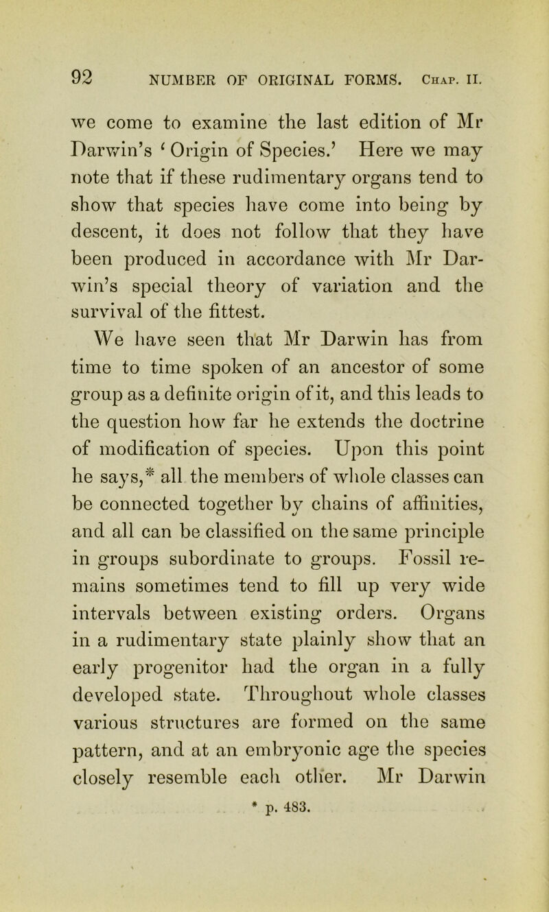 we come to examine the last edition of Mr Darv/in’s ^ Origin of Species.’ Here we may note that if these rudimentary organs tend to show that species have come into being by descent, it does not follow that they have been produced in accordance with Mr Dar- win’s special theory of variation and the survival of the fittest. We have seen that Mr Darwin has from time to time spoken of an ancestor of some group as a definite origin of it, and this leads to the question how far he extends the doctrine of modification of species. Upon this point he says,'^ all the members of whole classes can be connected together bv chains of affinities, and all can be classified on the same principle in groups subordinate to groups. Fossil re- mains sometimes tend to fill up very wide intervals between existing orders. Organs in a rudimentary state plainly show that an early progenitor had the organ in a fully developed state. Throughout whole classes various structures are formed on the same pattern, and at an embryonic age tlie species closely resemble each other. Mr Darwin