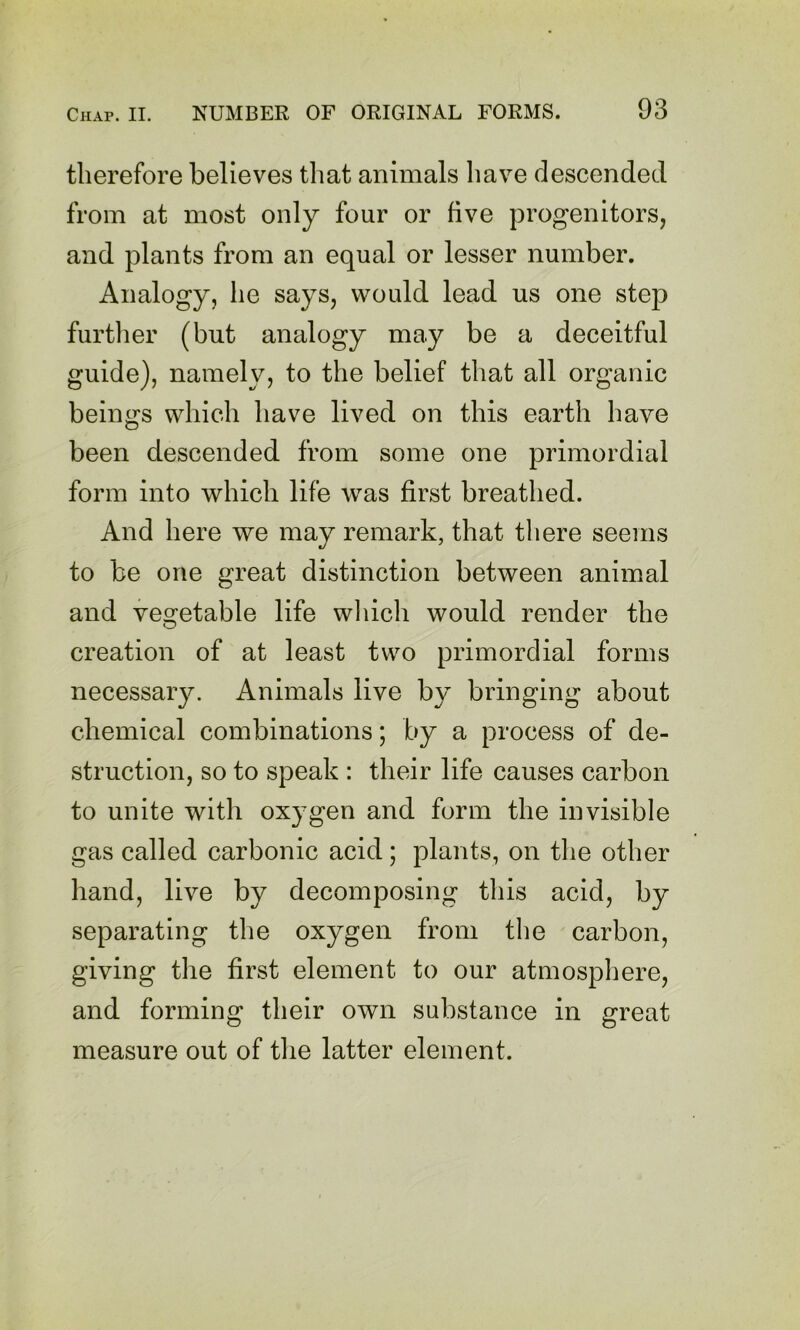 therefore believes that animals have descended from at most only four or five progenitors, and plants from an equal or lesser number. Analogy, he says, would lead us one step furtlier (but analogy may be a deceitful guide), namely, to the belief that all organic beings which have lived on this earth have been descended from some one primordial form into which life was first breathed. And here we may remark, that there seems to be one great distinction between animal and vegetable life wliich would render the creation of at least two primordial forms necessary. Animals live by bringing about chemical combinations; by a process of de- struction, so to speak : their life causes carbon to unite with oxygen and form the invisible gas called carbonic acid; plants, on tlie other hand, live by decomposing this acid, by separating the oxygen from the carbon, giving the first element to our atmosphere, and forming their own substance in great measure out of tlie latter element.