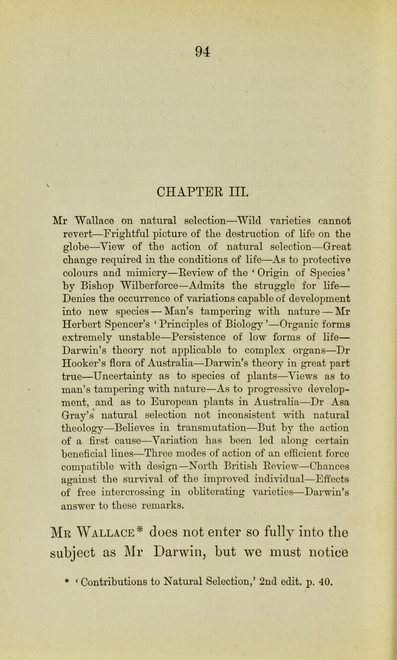 CHAPTER III. Mr Wallace on natural selection—^Wild varieties cannot revert—Frightful picture of the destruction of life on the globe—View of the action of natural selection—Great change required in the conditions of life—As to protective colours and mimicry—Eeview of the ‘ Origin of Species ’ by Bishop Wilberforce—Admits the struggle for life— Denies the occurrence of variations capable of development into new sj^ecies — Man’s tampering with nature — Mr Herbert Spencer’s ‘ Principles of Biology ’—Organic forms extremely unstable—Persistence of low forms of life— Darwin’s theory not aj)plicable to complex organs—Dr Hooker’s flora of Australia—Darwin’s theory in great part true—Uncertainty as to species of plants—Views as to man’s tampering with nature—As to progressive develop- ment, and as to European plants in Australia—Dr Asa Gray’s natural selection not inconsistent with natural theology—Believes in transmutation—But by the action of a first cause—Variation has been led along certain beneficial lines—Three modes of action of an efficient force compatible with design—North British Eeview—Chances against the survival of the improved individual—Effects of free intercrossing in obliterating varieties—Darwin’s answer to these remarks. Mr Wallace^ does not enter so fully into the subject as Mr Darwin, but we must notice * ‘ Contributions to Natural Selection,’ 2nd edit. p. 40.