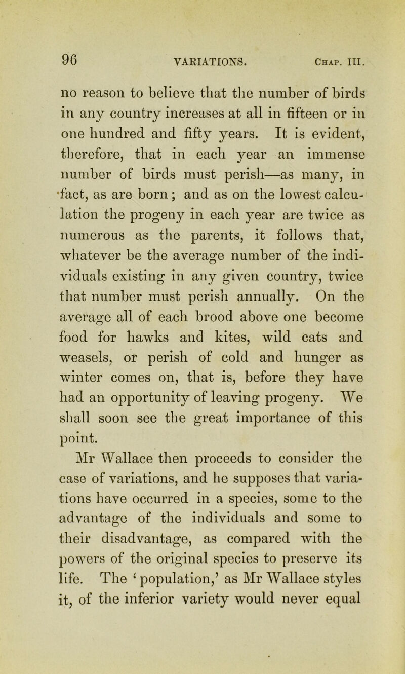 no reason to believe that tlie number of birds in any country increases at all in fifteen or in one hundred and fifty years. It is evident, tlierefore, that in each year an immense number of birds must perish—as many, in •fact, as are born; and as on the lowest calcu- lation the progeny in each year are twice as numerous as the parents, it follows tliat, wliatever be the average number of the indi- viduals existing in any given country, twice that number must perish annually. On the average all of each brood above one become food for hawks and kites, wild cats and weasels, or perish of cold and hunger as winter comes on, that is, before they have had an opportunity of leaving progeny. We shall soon see the great importance of this point. Mr Wallace then proceeds to consider the case of variations, and he supposes that varia- tions have occurred in a species, some to the advantage of the individuals and some to their disadvantage, as compared with the powers of the original species to preserve its life. The ^ population,’ as Mr Wallace styles it, of the inferior variety would never equal