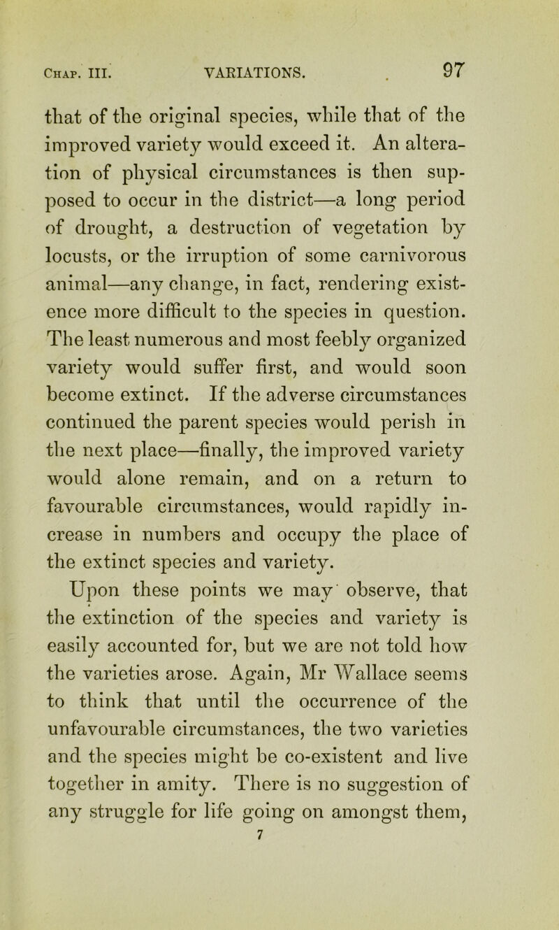 that of the original species, while that of the improved variety would exceed it. An altera- tion of physical circumstances is then sup- posed to occur in the district—a long period of drought, a destruction of vegetation by locusts, or the irruption of some carnivorous animal—any change, in fact, rendering exist- ence more difficult to the species in question. The least numerous and most feebly organized variety would suffer first, and would soon become extinct. If the adverse circumstances continued the parent species would perish in tlie next place—finally, the improved variety would alone remain, and on a return to favourable circumstances, would rapidly in- crease in numbers and occupy tlie place of the extinct species and variety. Upon these points we may observe, that the extinction of the species and variety is easily accounted for, but we are not told how the varieties arose. Again, Mr Wallace seems to think that until the occurrence of the unfavourable circumstances, the two varieties and the species might be co-existent and live together in amity. There is no suggestion of any struggle for life going on amongst them, 7