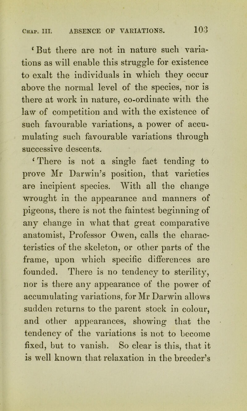 ^ But tliere are not in nature such varia- tions as will enable this struggle for existence to exalt the individuals in which they occur above the normal level of the species, nor is there at work in nature, co-ordinate with the law of competition and with the existence of such favourable variations, a power of accu- mulating such favourable variations through successive descents. ‘ There is not a single fact tending to prove Mr Darwin’s position, that varieties are incipient species. With all the change wrought in the appearance and manners of pigeons, there is not the faintest beginning of any cliange in wdiat that great comparative anatomist. Professor Owen, calls the charac- teristics of the skeleton, or otlier parts of the frame, upon which specific differences are founded. There is no tendency to sterility, nor is there any appearance of the power of accumulating variations, for Mr Darwin allows sudden returns to the parent stock in colour, and other appearances, showing that the tendency of the variations is not to become fixed, but to vanish. So clear is this, that it is well known that relaxation in the breeder’s