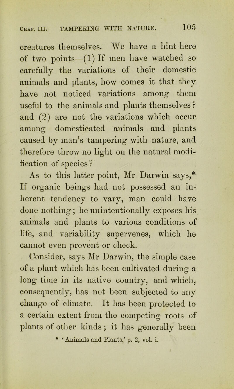 creatures themselves. We have a hint here of two points—(1) If men liave watched so carefully the variations of their domestic animals and plants, how comes it that they have not noticed variations among them useful to the animals and plants themselves ? and (2) are not the variations which occur among domesticated animals and plants caused by man’s tampering with nature, and therefore throw no liglit on the natural modi- fication of species ? As to this latter point, Mr Darwin says,* If organic beings had not possessed an in- herent tendency to vary, man could have done nothing; he unintentionally exposes his animals and plants to various conditions of life, and variability supervenes, which he cannot even prevent or check. Consider, says Mr Darwin, the simple case of a plant which has been cultivated during a long time in its native country, and which, consequently, has not been subjected to any change of climate. It has been protected to a certain extent from the competing roots of plants of other kinds; it has generally been • ‘ Animals and Plants,’ p. 2, vol. i.