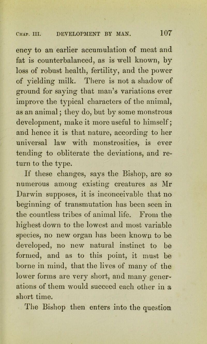 ency to an earlier accumulation of meat and fat is counterbalanced, as is well known, by loss of robust health, fertility, and the power of yielding milk. There is not a sliadow of ground for saying that man’s variations ever improve the typical characters of the animal, as an animal; they do, but by some monstrous development, make it more useful to himself; and hence it is that nature, according to her universal law with monstrosities, is ever tending to obliterate the deviations, and re- turn to the type. If these changes, says the Bishop, are so numerous among existing creatures as Mr Darwin supposes, it is inconceivable that no beginning of transmutation has been seen in the countless tribes of animal life. From the highest down to the lowest and most variable species, no new organ has been known to be developed, no new natural instinct to be formed, and as to this point, it must be borne in mind, that the lives of many of the lower forms are very short, and many gener- ations of them would succeed each otlier in a short time. The Bishop then enters into the question