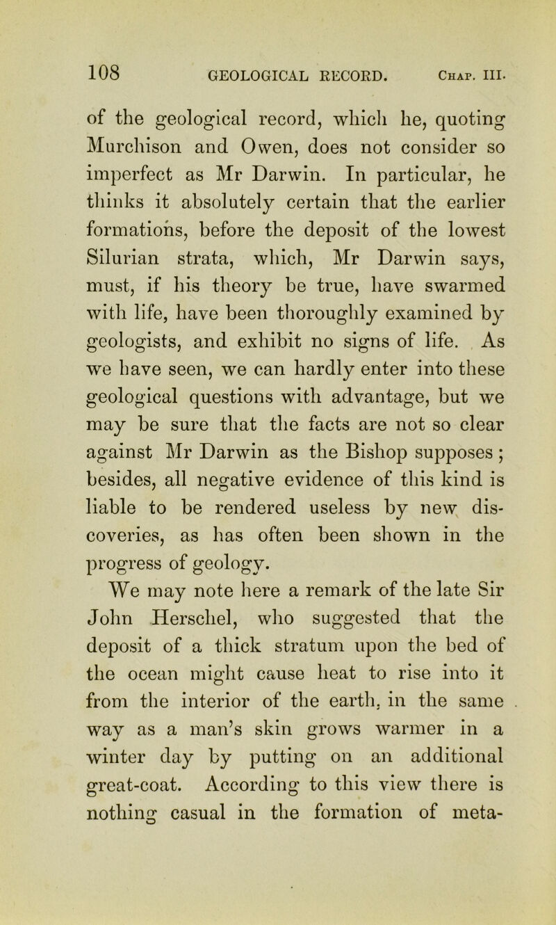 of the geological record, which he, quoting Murchison and Owen, does not consider so imperfect as Mr Darwin. In particular, he thinks it absolutely certain that the earlier formations, before the deposit of the lowest Silurian strata, which, Mr Darwin says, must, if his theory be true, have swarmed with life, have been thoroughly examined by geologists, and exhibit no signs of life. As we have seen, we can hardly enter into these geological questions with advantage, but we may be sure that the facts are not so clear against Mr Darwin as the Bishop supposes ; besides, all negative evidence of this kind is liable to be rendered useless by new dis- coveries, as has often been shown in the progress of geology. We may note liere a remark of the late Sir John Herschel, who suggested that the deposit of a thick stratum upon the bed of the ocean might cause heat to rise into it from the interior of the earth, in the same way as a man’s skin grows warmer in a winter day by putting on an additional great-coat. According to this view there is nothin^: casual in the formation of meta- o