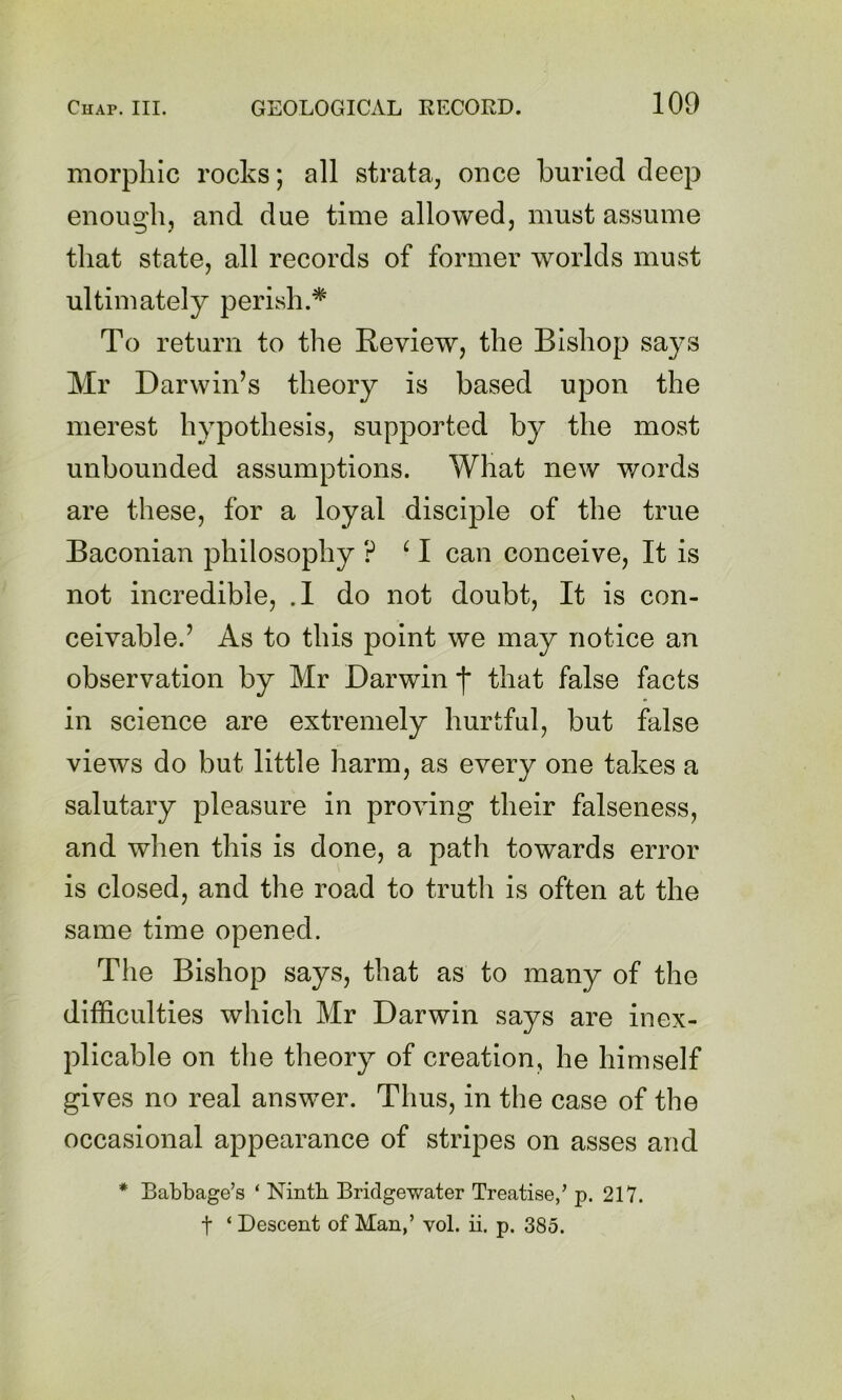 morphic rocks; all strata, once burled deep enough, and due time allowed, must assume that state, all records of former worlds must ultimately perish.* To return to the Review, the Bishop says Mr Darwin’s theory is based upon the merest hypothesis, supported by the most unbounded assumptions. What new words are these, for a loyal disciple of the true Baconian philosophy ? ^ I can conceive. It is not incredible, .1 do not doubt. It is con- ceivable.’ As to this point we may notice an observation by Mr Darwin f that false facts in science are extremely hurtful, but false views do but little harm, as every one takes a salutary pleasure in proving their falseness, and when this is done, a path towards error is closed, and the road to truth is often at the same time opened. Tlie Bishop says, that as to many of the difficulties which Mr Darwin says are inex- plicable on the theory of creation, he himself gives no real answer. Thus, in the case of the occasional appearance of stripes on asses and * Babbage’s ‘ Ninth Bridgewater Treatise,’ p. 217. t ‘ Descent of Man,’ vol. ii. p. 385.