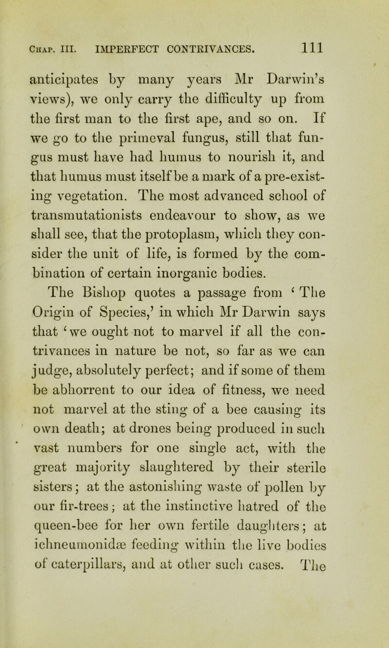 anticipates by many years Mr Darwin’s views), we only carry the difficulty up from the first man to the first ape, and so on. If we go to the primeval fungus, still that fun- gus must have had humus to nourish it, and that humus must itself be a mark of a pre-exist- ing vegetation. The most advanced school of transmutationists endeavour to show, as we shall see, that the protoplasm, which they con- sider the unit of life, is formed by the com- bination of certain inorganic bodies. The Bishop quotes a passage from ‘ The Origin of Species,’ in which Mr Darwin says that ^we ought not to marvel if all the con- trivances in nature be not, so far as we can judge, absolutely perfect; and if some of them be abhorrent to our idea of fitness, we need not marvel at the sting of a bee causing its ' own death; at drones being produced in such vast numbers for one single act, with the great majority slaughtered by their sterile sisters; at the astonisliing waste of pollen by our fir-trees; at the instinctive hatred of the queen-bee for her own fertile daughters; at ichneurnonidae feeding within tlie live bodies of caterpillars, and at other such cases. The