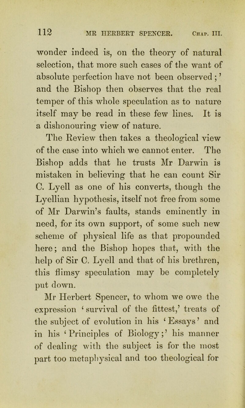 wonder indeed is, on the theory of natural selection, that more such cases of the want of absolute perfection have not been observed ; ’ and the Bishop then observes that the real temper of this whole speculation as to nature itself may be read in these few lines. It is a dishonouring view of nature. The Review then takes a theological view of the case into which we cannot enter. The Bishop adds that he trusts Mr Darwin is mistaken in believing that he can count Sir C. Lyell as one of his converts, though the Lyellian hypothesis, itself not free from some of Mr Darwin’s faults, stands eminentlv in need, for its own support, of some such new scheme of physical life as that propounded here; and the Bishop hopes that, with the help of Sir C. Lyell and that of his brethren, this flimsy speculation may be completely put down. Mr Herbert Spencer, to whom we owe the expression ^ survival of the fittest,’ treats of the subject of evolution in his ^Essays’ and in his ‘Principles of Biology;’ his manner of dealing with the subject is for the most part too metaphysical and too theological for