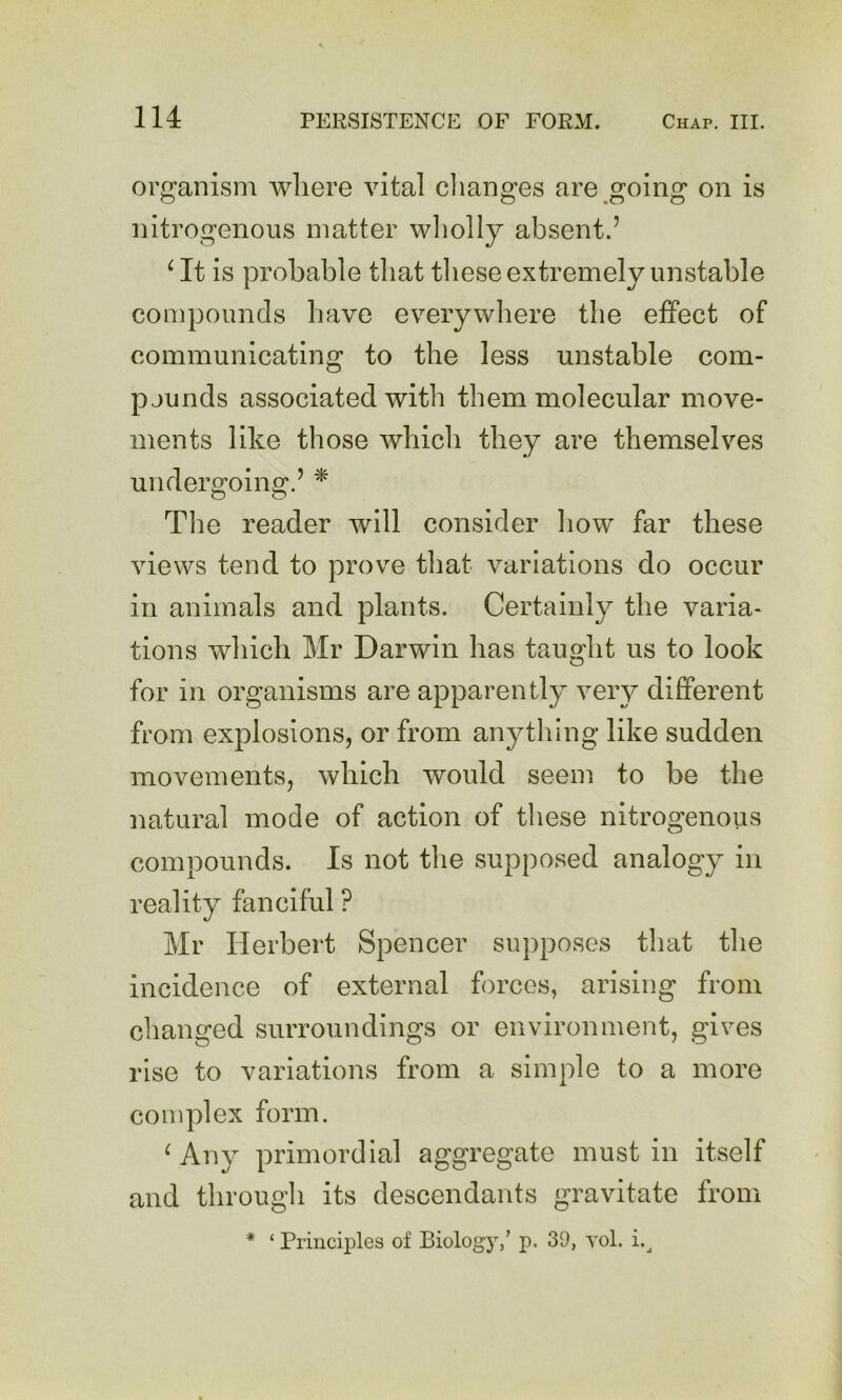 organism wliere vital clianges are going on is nitrogenous matter wliolly absent.’ ^ It is probable that tliese extremely unstable compounds have everywhere the effect of communicating to the less unstable com- pjunds associated with them molecular move- ments like those which they are themselves undersroinff.’ * O O Tlie reader will consider how far these views tend to prove that variations do occur in animals and plants. Certainly the varia- tions which Mr Darwin has taught us to look for in organisms are apparently very different from explosions, or from anytliing like sudden movements, which would seem to be the natural mode of action of these nitrogenous compounds. Is not the supposed analogy in reality fanciful ? Mr Herbert Spencer supposes that the incidence of external forces, arising from changed surroundings or environment, gives rise to variations from a simple to a more complex form. ^ Any primordial aggregate must in itself and through its descendants gravitate from