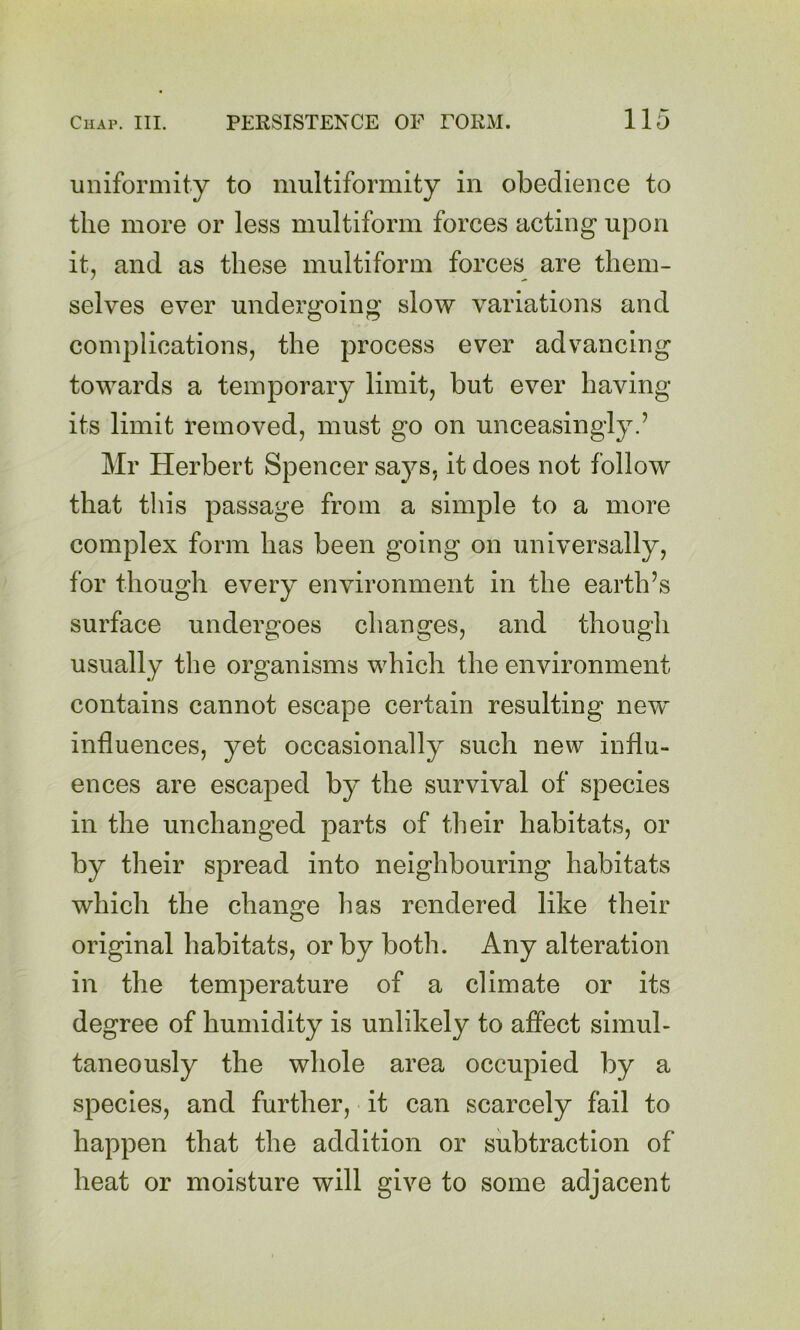 uniformity to multiformity in obedience to the more or less multiform forces acting upon it, and as these multiform forces are them- selves ever undergoing slow variations and complications, the process ever advancing towards a temporary limit, but ever having its limit removed, must go on unceasingly.’ Mr Herbert Spencer says, it does not follow that this passage from a simple to a more complex form has been going on universally, for though every environment in the earth’s surface undergoes changes, and though usually the organisms which the environment contains cannot escape certain resulting new influences, yet occasionally such new influ- ences are escaped by the survival of species in the unchanged parts of their habitats, or by their spread into neighbouring habitats which the change has rendered like their original habitats, or by both. Any alteration in the temperature of a climate or its degree of humidity is unlikely to affect simul- taneously the whole area occupied by a species, and further, it can scarcely fail to happen that the addition or subtraction of heat or moisture will give to some adjacent