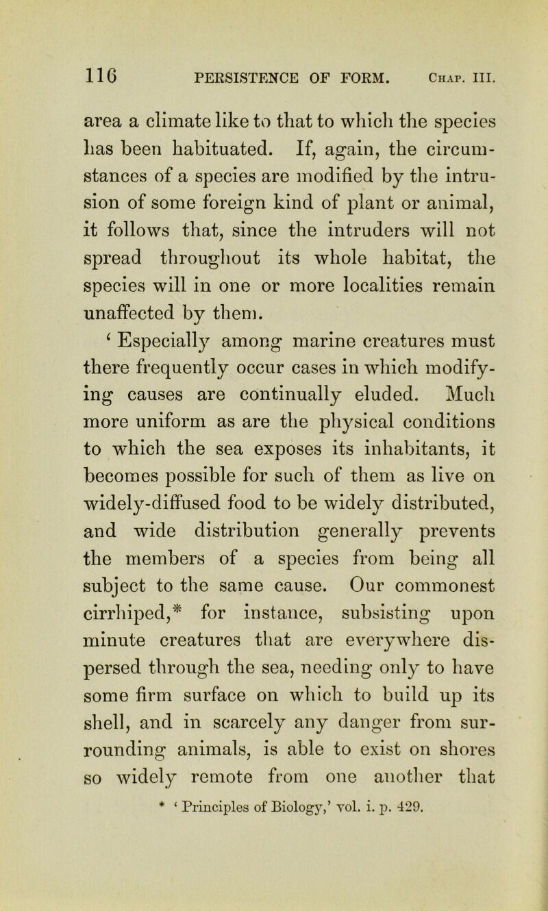 area a climate like to that to whicli the species has been habituated. If, again, the circum- stances of a species are modified by the intru- sion of some foreign kind of plant or animal, it follows that, since the intruders will not spread througliout its whole habitat, the species will in one or more localities remain unaffected by them. ^ Especially among marine creatures must there frequently occur cases in which modify- ing causes are continually eluded. Much more uniform as are the physical conditions to which the sea exposes its inhabitants, it becomes possible for such of them as live on widely-diffused food to be widely distributed, and wide distribution generally prevents the members of a species from being all subject to the same cause. Our commonest cirrhiped,^ for instance, subsisting upon minute creatures that are everywhere dis- persed through the sea, needing only to have some firm surface on which to build up its shell, and in scarcely any danger from sur- rounding animals, is able to exist on shores so widely remote from one another that