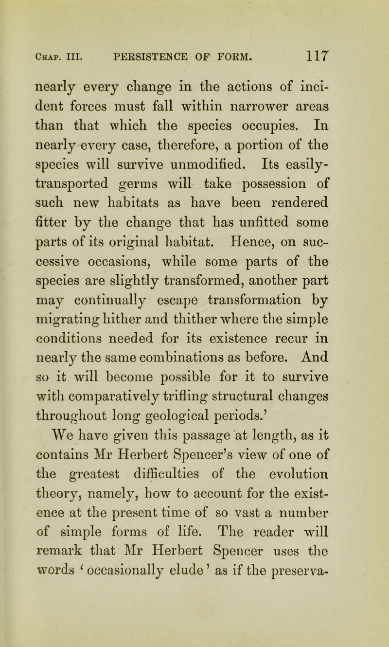nearly every change in the actions of inci- dent forces must fall within narrower areas than that which the species occupies. In nearly every case, therefore, a portion of the species will survive unmodified. Its easily- transported germs will take possession of such new habitats as have been rendered fitter by the change that has unfitted some parts of its original habitat. Hence, on suc- cessive occasions, while some parts of the species are slightly transformed, another part may continually escape transformation by migrating hither and thither where the simple conditions needed for its existence recur in nearly the same combinations as before. And so it will become possible for it to survive witli comparatively trifling structural changes throughout long geological periods.’ We have given this passage 'at length, as it contains Mr Herbert Spencer’s view of one of the greatest difficulties of the evolution theory, namely, how to account for the exist- ence at the present time of so vast a number of simple forms of life. The reader will remark that Mr Herbert Spencer uses the words ^ occasionally elude ’ as if the preserva-
