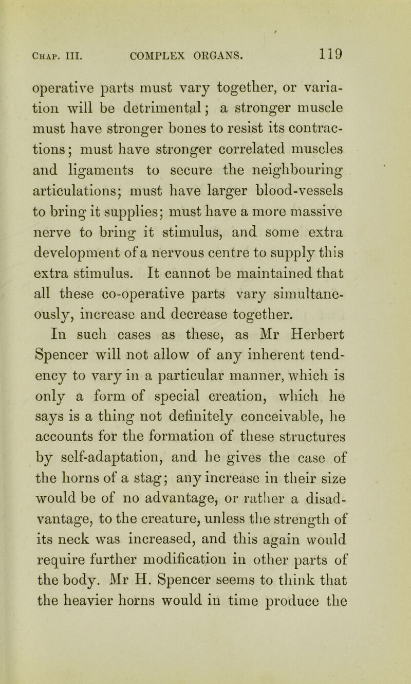 operative parts must vary together, or varia- tion will be detrimental; a stronger muscle must have stronger bones to resist its contrac- tions ; must have stronger correlated muscles and ligaments to secure the neighbouring articulations; must have larger blood-vessels to bring it supplies; must have a more massive nerve to bring it stimulus, and some extra development of a nervous centre to supply this extra stimulus. It cannot be maintained that all these co-operative parts vary simultane- ously, increase and decrease together. In sucli cases as these, as Mr Herbert Spencer will not allow of any inherent tend- ency to vary in a particular manner, which is only a form of special creation, which he says is a thing not detinitely conceivable, he accounts for the formation of these structures by self-adaptation, and he gives the case of the horns of a stag; any increase in their size would be of no advantage, or rather a disad- vantage, to the creature, unless tlie strength of its neck was increased, and this again would require further modification in other parts of the body. Mr H. Spencer seems to think that the heavier horns would in time produce the