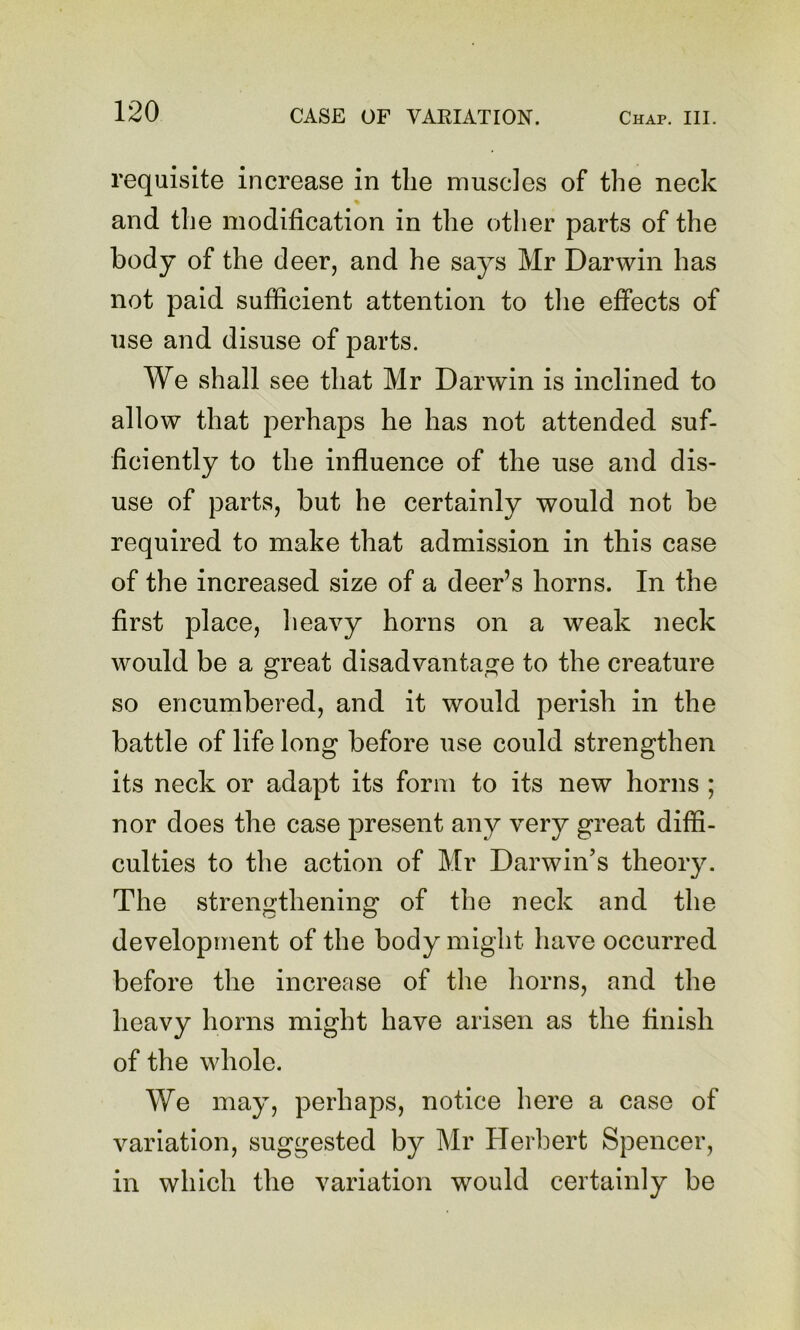 requisite increase in the muscles of the neck and the modification in the other parts of the body of the deer, and he says Mr Darwin has not paid sufficient attention to tlie effects of use and disuse of parts. We shall see that Mr Darwin is inclined to allow that perhaps he has not attended suf- ficiently to the influence of the use and dis- use of parts, but he certainly would not be required to make that admission in this case of the increased size of a deer’s horns. In the first place, heavy horns on a weak neck would be a great disadvantage to the creature so encumbered, and it would perish in the battle of life long before use could strengthen its neck or adapt its form to its new horns ; nor does the case present any very great diffi- culties to the action of Mr Darwin’s theory. The strengthening of the neck and the development of the body might have occurred before the increase of the horns, and the heavy horns might have arisen as the finish of the whole. We may, perhaps, notice here a case of variation, suggested by Mr Herbert Spencer, in which the variation would certainly be