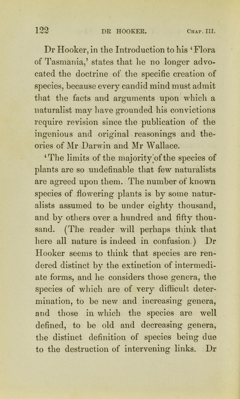 Dr Hooker, in the Introduction to his ‘Flora of Tasmania,’ states that lie no longer advo- cated the doctrine of tlie specific creation of species, because every candid mind must admit tliat the facts and arguments upon which a naturalist may liave grounded his convictions require revision since the publication of the ingenious and original reasonings and the- ories of Mr Darwin and Mr Wallace. ‘The limits of the majority [of the species of plants are so undefinable that few naturalists are agreed upon them. The number of known species of flowering plants is by some natur- alists assumed to be under eighty thousand, and by others over a hundred and fifty thou- sand. (The reader will perhaps think that here all nature is indeed in confusion.) Dr Hooker seems to think that species are ren- dered distinct by the extinction of intermedi- ate forms, and he considers those genera, the species of which are of very difficult deter- mination, to be new and increasing genera, and those in which the species are well defined, to be old and decreasing genera, the distinct definition of species being due to the destruction of intervening links. Dr