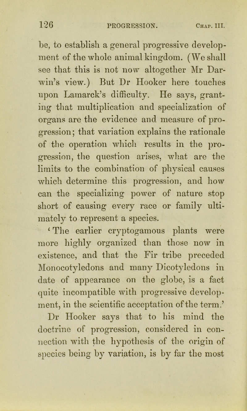 be, to establish a general progressive develop- ment of the whole animal kingdom. (We shall see that this is not now altogether Mr Dar- win’s view.) But Dr Hooker here touches upon Lamarck’s difficulty. He says, grant- ing til at multiplication and specialization of organs are the evidence and measure of pro- gression; that variation explains the rationale of the operation whicli results in the pro- gression, tlie question arises, what are the limits to the combination of physical causes which determine this progression, and how can the specializing power of nature stop short of causing every race or family ulti- mately to represent a species. ^ Tlie earlier cryptogamous plants were more highly organized than those now in existence, and that the Fir tribe preceded Monocotyledons and man}^ Dicotyledons in date of appearance on the globe, is a fact quite incompatible with progressive develop- ment, in the scientific acceptation of the term.’ Dr Hooker says that to his mind the doctrine of progression, considered in con- nection with the hypothesis of the origin of species being by variation, is by far the most