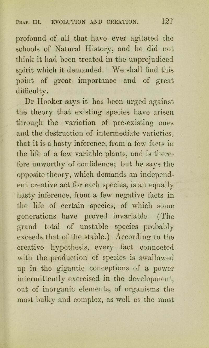 profound of all that have ever agitated the schools of Natural History, and he did not think it had been treated in the unprejudiced spirit which it demanded. AVe shall find this point of great importance and of great difficulty. Dr Hooker says it has been urged against the theory that existing species have arisen through the variation of pre-existing ones and the destruction of intermediate varieties, that it is a hasty inference, from a few facts in the life of a few variable plants, and is there- fore unworthy of confidence; but he says the opposite theory, which demands an independ- ent creative act for each species, is an equally hasty inference, from a few negative facts in the life of certain species, of which some generations have proved invariable. (The grand total of unstable species probably exceeds that of the stable.) According to the creative hypotliesis, every fact connected witli the production of species is swallowed up in the gigantic conceptions of a power intermittently exercised in the development, out of inorganic elements, of organisms the most bulky and complex, as well as the most