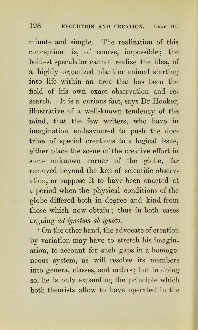 minute and simple. The realization of this conception is, of course, impossible; the boldest speculator cannot realize the idea, of a highly organized plant or animal starting into life within an area that has been the field of his own exact observation and re- search. It is a curious fact, says Dr Hooker, illustrative of a well-known tendency of the mind, that the few writers, who have in imagination endeavoured to push the doc- trine of special creations to a logical issue, either place the scene of the creative effort in some unknown corner of the globe, far removed beyond the ken of scientific observ- ation, or suppose it to have been enacted at a period when the physical conditions of the globe differed both in degree and kind from those which now obtain; thus in both cases arguing ad ignotum ah ignoto. ^ On the other hand, the advocate of creation by variation may have to stretch his imagin- ation, to account for such gaps in a homoge- neous system, as will resolve its members into genera, classes, and orders; but in doing so, he is only expanding the principle wliich both theorists allow to have operated in the