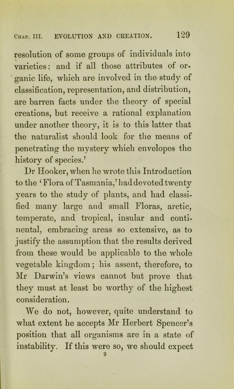 resolution of some groups of individuals into varieties: and if all those attributes of or- ganic life, which are involved in the study of classification, representation, and distribution, are barren facts under the theory of special creations, but receive a rational explanation under another theory, it is to this latter that the naturalist should look for the means of penetrating the mystery whicli envelopes the history of species.’ Dr Hooker, when he wrote this Introduction to the ^ Flora of Tasmania,’ had devoted twenty years to the study of plants, and had classi- fied many large and small Floras, arctic, temperate, and tropical, insular and conti- nental, embracing areas so extensive, as to justify the assumption that the results derived from these would be applicable to the whole vegetable kingdom; his assent, therefore, to Mr Darwin’s views cannot but prove that they must at least be worthy of the highest consideration. We do not, however, quite understand to what extent he accepts Mr Herbert Spencer’s position that all organisms are in a state of instability. If this were so, we sliould expect 9