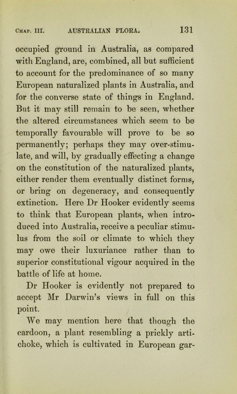 occupied ground in Australia, as compared witli England, are, combined, all but sufficient to account for the predominance of so many European naturalized plants in Australia, and for the converse state of things in England. But it may still remain to be seen, whether the altered circumstances which seem to be temporally favourable will prove to be so permanently; perhaps they may over-stimu- late, and will, by gradually effecting a change on the constitution of the naturalized plants, either render them eventually distinct forms, or bring on degeneracy, and consequently extinction. Here Dr Hooker evidently seems to think that European plants, when intro- duced into Australia, receive a peculiar stimu- lus from the soil or climate to which they may owe their luxuriance rather than to superior constitutional vigour acquired in the battle of life at home. Dr Hooker is evidently not prepared to accept Mr Darwin’s views in full on this point. We may mention here that though the cardoon, a plant resembling a prickly ai'ti- choke, which is cultivated in European gar-