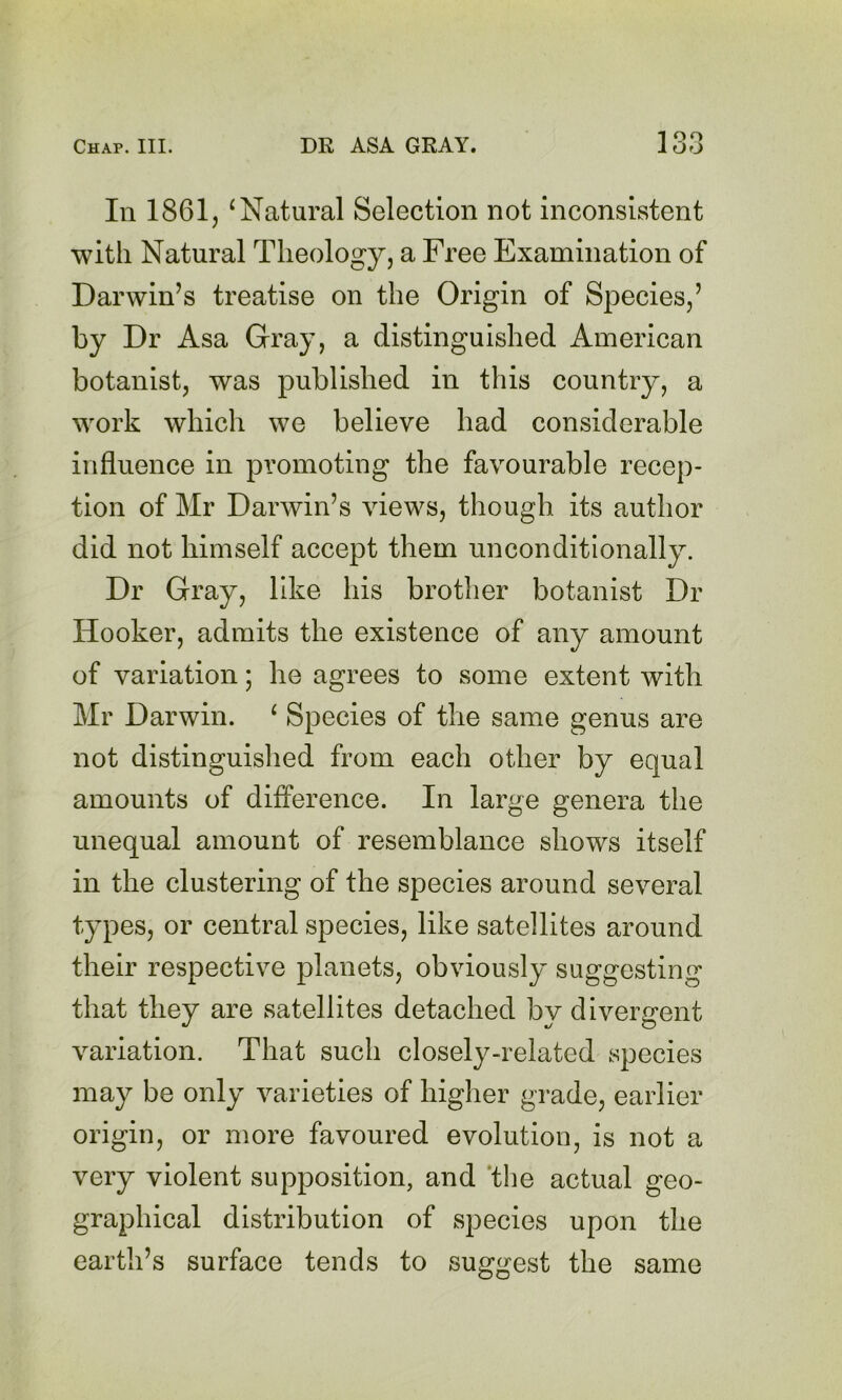 In 1861, ^Natural Selection not inconsistent with Natural Theology, a Free Examination of Darwin’s treatise on the Origin of Species,’ by Dr Asa Gray, a distinguished American botanist, was published in this country, a work which we believe had considerable influence in promoting the favourable recep- tion of Mr Darwin’s views, though its author did not himself accept them unconditionally. Dr Gray, like his brother botanist Dr Hooker, admits the existence of any amount of variation; he agrees to some extent with Mr Darwin. ‘ Species of the same genus are not distinguished from each other by equal amounts of difference. In large genera the unequal amount of resemblance shows itself in the clustering of the species around several types, or central species, like satellites around their respective planets, obviously suggesting that they are satellites detached by divergent variation. That such closely-related species may be only varieties of higher grade, earlier origin, or more favoured evolution, is not a very violent supposition, and 'the actual geo- graphical distribution of species upon the earth’s surface tends to suggest the same