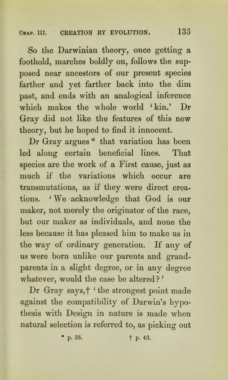 So the Darwinian theory, once getting a foothold, marches boldly on, follows the sup- posed near ancestors of our present species farther and yet farther back into the dim past, and ends with an analogical inference which makes the whole world ^kin.’ Dr Gray did not like the features of this new theory, but he hoped to find it innocent. Dr Gray argues * that variation has been led along certain beneficial lines. That species are the work of a First cause, just as much if the variations which occur are transmutations, as if they were direct crea- tions. ^ We-acknowledge that God is our maker, not merely the originator of the race, but our maker as individuals, and none the less because it has pleased him to make us in the way of ordinary generation. If any of us were born unlike our parents and grand- parents in a slight degree, or in any degree whatever, would the case be altered ? ’ Dr Gray says, j* ^ the strongest point made against the compatibility of Darwin’s hypo- thesis with Design in nature is made when natural selection is referred to, as picking out * p. 38. t p. 43.