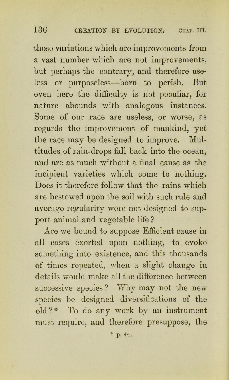 those variations which are improvements from a vast number which are not improvements, but perhaps the contrary, and therefore use- less or purposeless—born to perish. But even here the difficulty is not peculiar, for nature abounds with analogous instances. Some of our race are useless, or worse, as regards tlie improvement of mankind, yet the race may be designed to improve. Mul- titudes of rain-drops fall back into the ocean, and are as much without a final cause as the incipient varieties which come to nothing. Does it therefore follow that the rains which are bestowed upon the soil with such rule and average regularity were not designed to sup- port animal and vegetable life ? Are we bound to suppose Efficient cause in all cases exerted upon nothing, to evoke sometliing into existence, and this thousands of times repeated, when a slight change in details would make all the difference between successive species ? Wh}^ may not the new species be designed diversifications of the old ? * To do any work by an instrument must require, and tlierefore presuppose, the