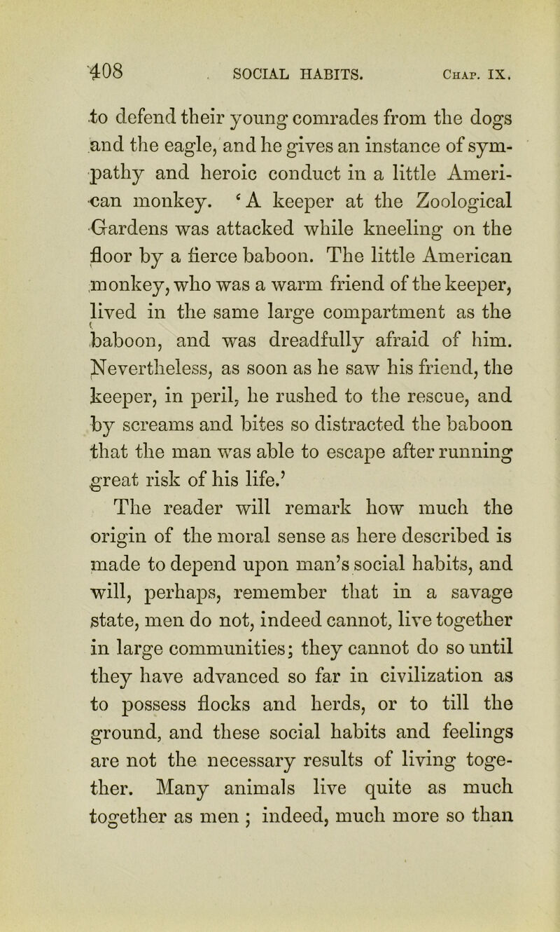to defend their young comrades from the dogs and the eagle, and he gives an instance of sym- pathy and heroic conduct in a little Ameri- can monkey. ‘A keeper at the Zoological •Gardens was attacked while kneeling on the floor by a flerce baboon. The little American monkey, who was a warm friend of the keeper, lived in the same large compartment as the baboon, and was dreadfully afraid of him. Nevertheless, as soon as he saw his friend, the beeper, in peril, he rushed to the rescue, and by screams and bites so distracted the baboon that the man was able to escape after running great risk of his life.’ The reader will remark how much the origin of the moral sense as here described is made to depend upon man’s social habits, and will, perhaps, remember that in a savage state, men do not, indeed cannot, live together in large communities; they cannot do so until they have advanced so far in civilization as to possess flocks and herds, or to till the ground, and these social habits and feelings are not the necessary results of living toge- ther. Many animals live quite as much together as men ; indeed, much more so than