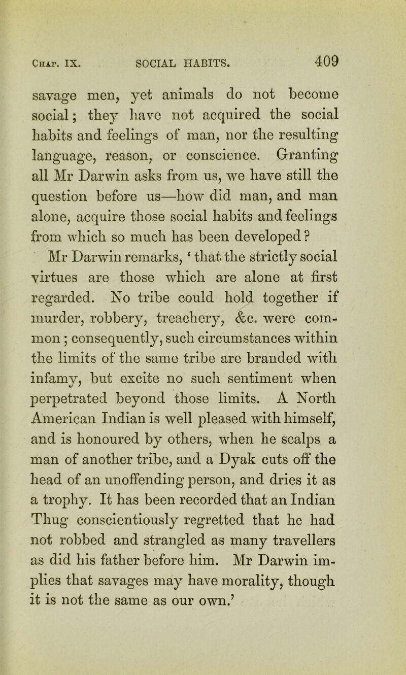 savage men, yet animals do not become social; they have not acquired the social habits and feelings of man, nor the resulting language, reason, or conscience. Granting all Mr Darwin asks from us, we have still the question before us—how did man, and man alone, acquire those social habits and feelings from which so much has been developed ? Mr Darwin remarks, ^ that the strictly social virtues are those which are alone at first regarded. No tribe could hold together if murder, robbery, treachery, &c. were com- mon ; consequently, such circumstances within the limits of the same tribe are branded with infamy, but excite no such sentiment when perpetrated beyond those limits. A North American Indian is well pleased with himself, and is honoured by others, when he scalps a man of another tribe, and a Dyak cuts off the head of an unoffending person, and dries it as a trophy. It has been recorded that an Indian Thug conscientiously regretted that he had not robbed and strangled as many travellers as did his father before him. Mr Darwin im- plies that savages may have morality, though it is not the same as our own.’