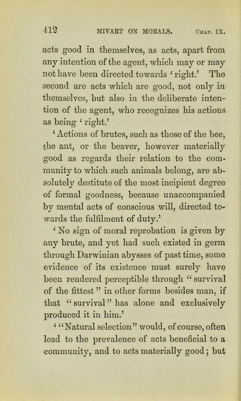 acts good in themselves, as acts, apart from any intention of the agent, which may or may not have been directed towards ^ right.’ The second are acts which are good, not only in themselves, but also in the deliberate inten- tion of the agent, who recognizes his actions as being ^ right.’ ^ Actions of brutes, such as those of the bee, the ant, or the beaver, however materially good as regards their relation to the com- munity to which such animals belong, are ab- solutely destitute of the most incipient degree of formal goodness, because unaccompanied by mental acts of conscious will, directed to- wards the fulfilment of duty.’ ^ No sign of moral reprobation is given by any brute, and yet had such existed in germ through Darwinian abysses of past time, some evidence of its existence must surely have been rendered perceptible through survival of the fittest ” in other forms besides man, if that survival ” has alone and exclusively produced it in him.’ ^ Natural selection” would, of course, often lead to the prevalence of acts beneficial to a community, and to acts materially good; but