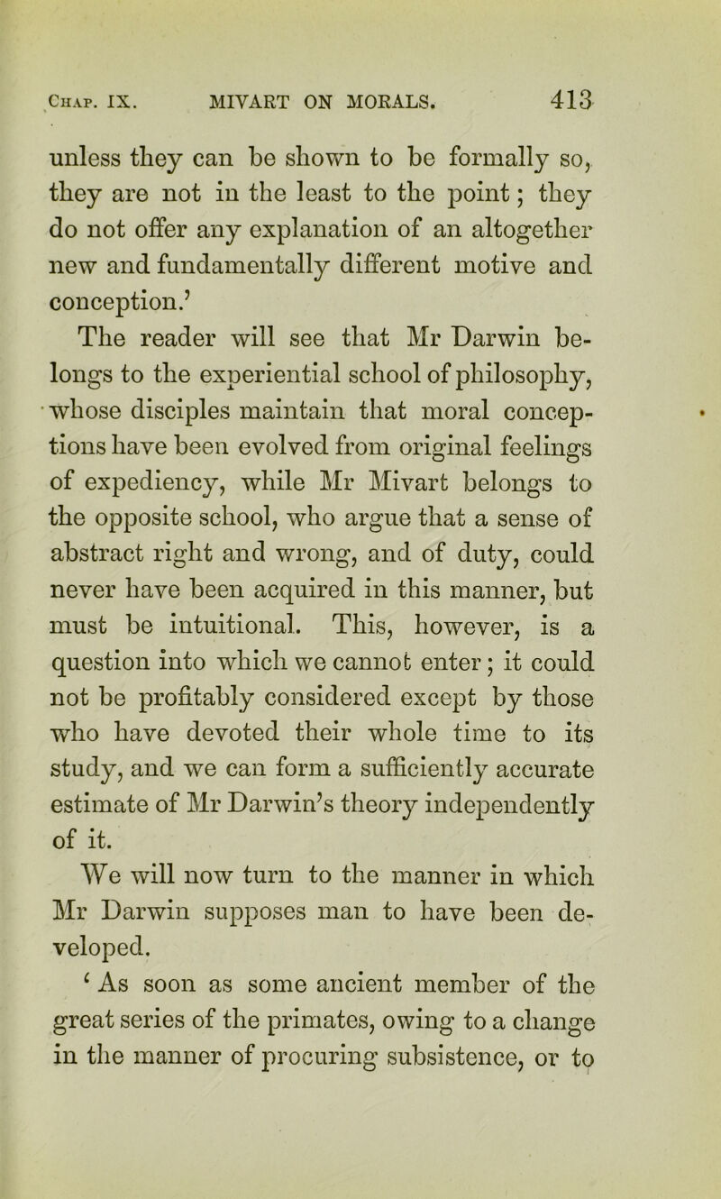 unless they can be shown to be formally so, they are not in the least to the point; they do not offer any explanation of an altogether new and fundamentally different motive and conception.’ The reader will see that Mr Darwin be- longs to the experiential school of philosophy, whose disciples maintain that moral concep- tions have been evolved from original feelings of expediency, while Mr Mivart belongs to the opposite school, who argue that a sense of abstract right and wrong, and of duty, could never have been acquired in this manner, but must be intuitional. This, however, is a question into which we cannot enter; it could not be profitably considered except by those who have devoted their whole time to its study, and we can form a sufficiently accurate estimate of Mr Darwin’s theory independently of it. We will now turn to the manner in which Mr Darwin supposes man to have been de- veloped. ^ As soon as some ancient member of the great series of the primates, owing to a change in the manner of procuring subsistence, or to