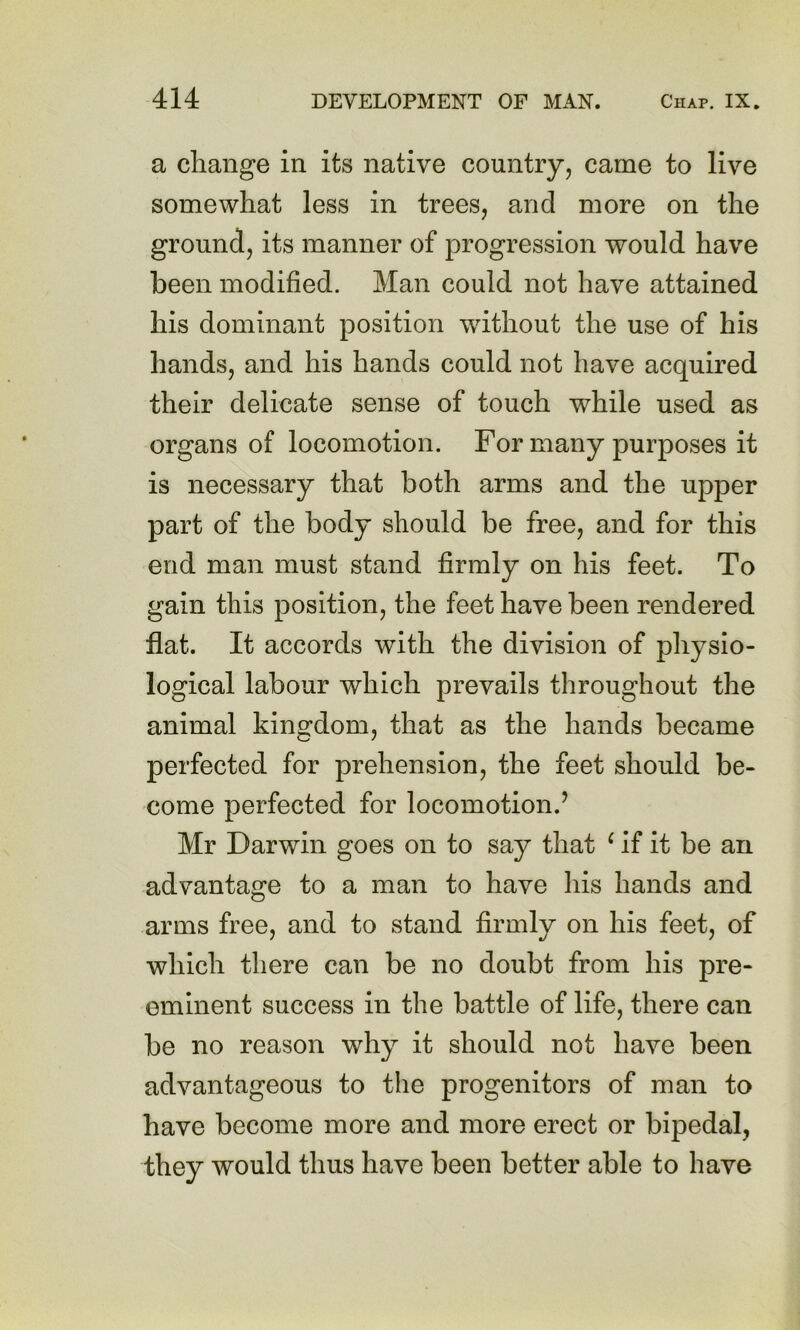 a change in its native country, came to live somewhat less in trees, and more on the ground, its manner of progression would have been modified. Man could not have attained his dominant position without the use of his hands, and his hands could not have acquired their delicate sense of touch while used as organs of locomotion. For many purposes it is necessary that both arms and the upper part of the body should be free, and for this end man must stand firmly on his feet. To gain this position, the feet have been rendered flat. It accords with the division of physio- logical labour which prevails throughout the animal kino:dom, that as the hands became perfected for prehension, the feet should be- come perfected for locomotion.’ Mr Darwin goes on to say that ^ if it be an advantage to a man to have his hands and arms free, and to stand firmly on his feet, of which there can be no doubt from his pre- eminent success in the battle of life, there can be no reason why it should not have been advantageous to the progenitors of man to have become more and more erect or bipedal, they would thus have been better able to have