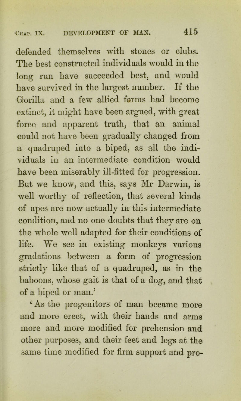 defended themselves with stones or clubs. The best constructed individuals would in the long run have succeeded best, and would have survived in the largest number. If the Gorilla and a few allied forms had become extinct, it might have been argued, with great force and apparent truth, that an animal could not have been gradually changed from a quadruped into a biped, as all the indi- viduals in an intermediate condition would have been miserably ill-fitted for progression. But we know, and this, says Mr Darwin, is well worthy of reflection, that several kinds of apes are now actually in this intermediate condition, and no one doubts that they are on the whole well adapted for their conditions of life. We see in existing monkeys various gradations between a form of progression strictly like that of a quadruped, as in the baboons, whose gait is that of a dog, and that of a biped or man.’ ^ As the progenitors of man became more and more erect, with their hands and arms more and more modified for prehension and other purposes, and their feet and legs at the same time modified for firm support and pro-