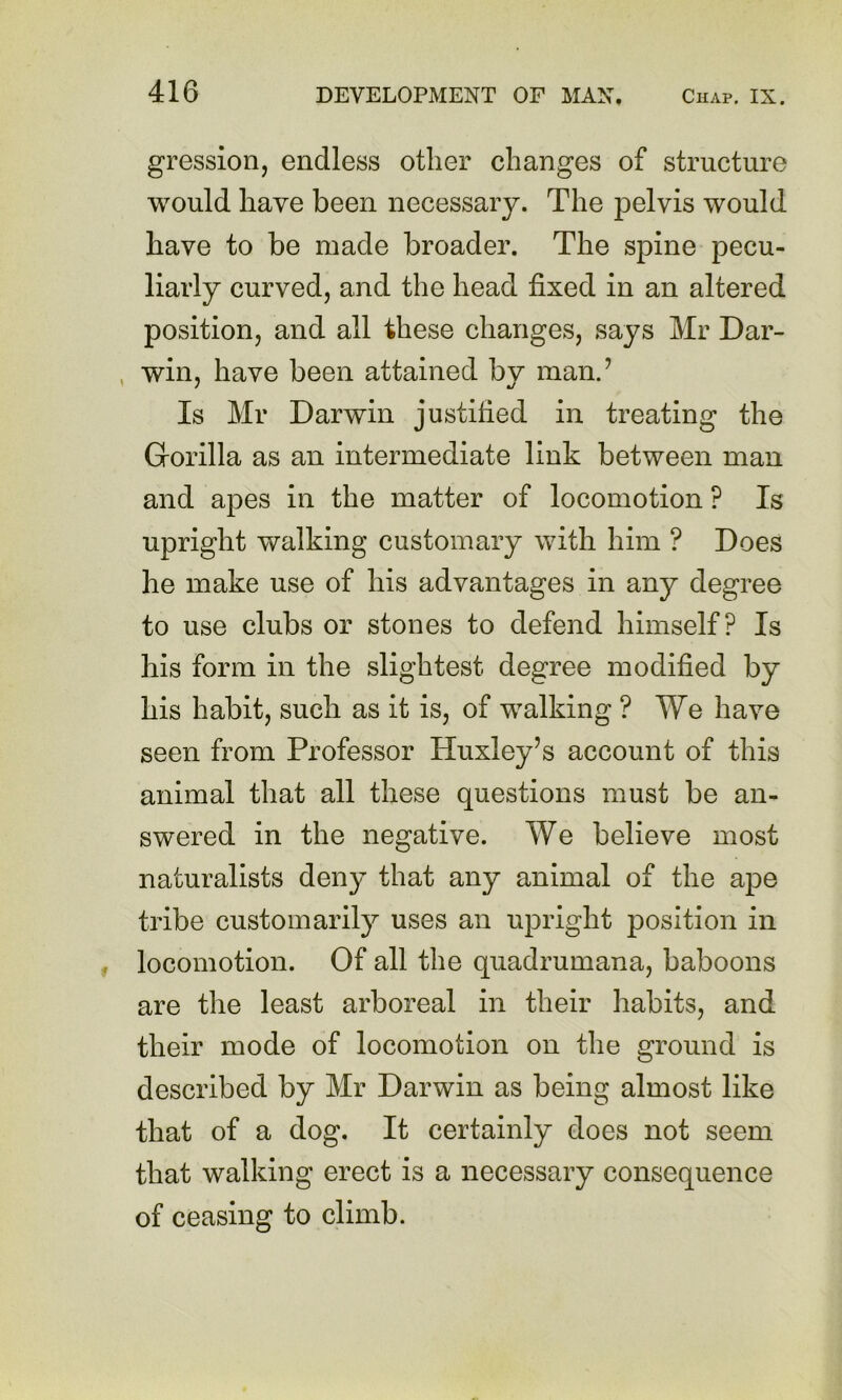 gression, endless other changes of structure would have been necessary. The jDelvis would have to be made broader. The spine pecu- liarly curved, and the head fixed in an altered position, and all these changes, says Mr Dar- , win, have been attained by man.’ Is Mr Darwin justified in treating the Gorilla as an intermediate link between man and apes in the matter of locomotion ? Is upright walking customary with him ? Does he make use of his advantages in any degree to use clubs or stones to defend himself? Is his form in the slightest degree modified by his habit, such as it is, of walking ? We have seen from Professor Huxley’s account of this animal that all these questions must be an- swered in the negative. We believe most naturalists deny that any animal of the ape tribe customarily uses an upright position in locomotion. Of all the quadrumana, baboons are the least arboreal in their habits, and their mode of locomotion on the ground is described by Mr Darwin as being almost like that of a dog. It certainly does not seem that walking erect is a necessary consequence of ceasing to climb.