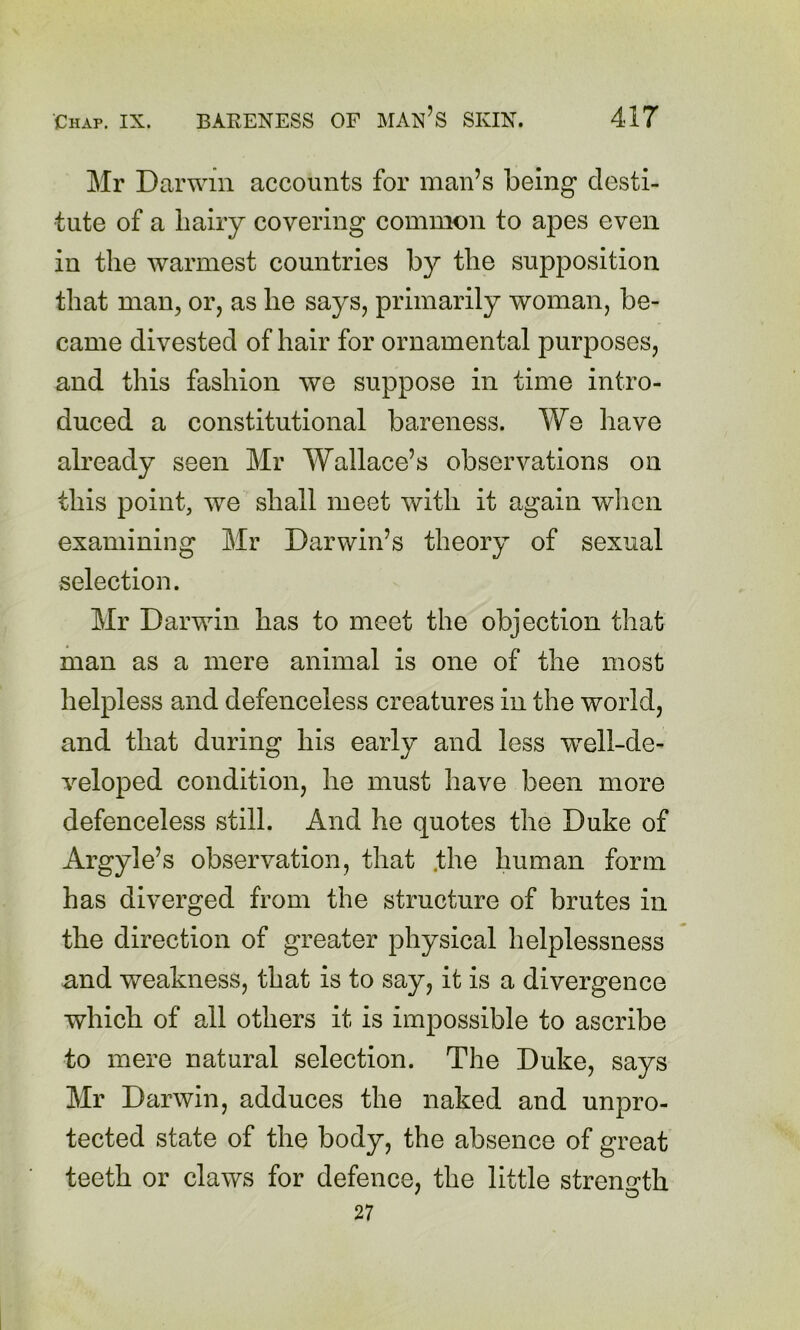 Mr Darwin accounts for man’s being desti- tute of a liaiiy covering common to apes even in the warmest countries by the supposition that man, or, as he says, primarily woman, be- came divested of hair for ornamental purposes, and this fashion we suppose in time intro- duced a constitutional bareness. We have already seen Mr Wallace’s observations on this point, we shall meet with it again when examining Mr Darwin’s theory of sexual selection. Mr Darwin has to meet the objection that man as a mere animal is one of the most helpless and defenceless creatures in the world, and that during his early and less well-de- veloped condition, he must have been more defenceless still. And he quotes the Duke of Argyle’s observation, that .the human form has diverged from the structure of brutes in the direction of greater physical helplessness and weakness, that is to say, it is a divergence which of all others it is impossible to ascribe to mere natural selection. The Duke, says Mr Darwin, adduces the naked and unpro- tected state of the body, the absence of great teeth or claws for defence, the little streno'th