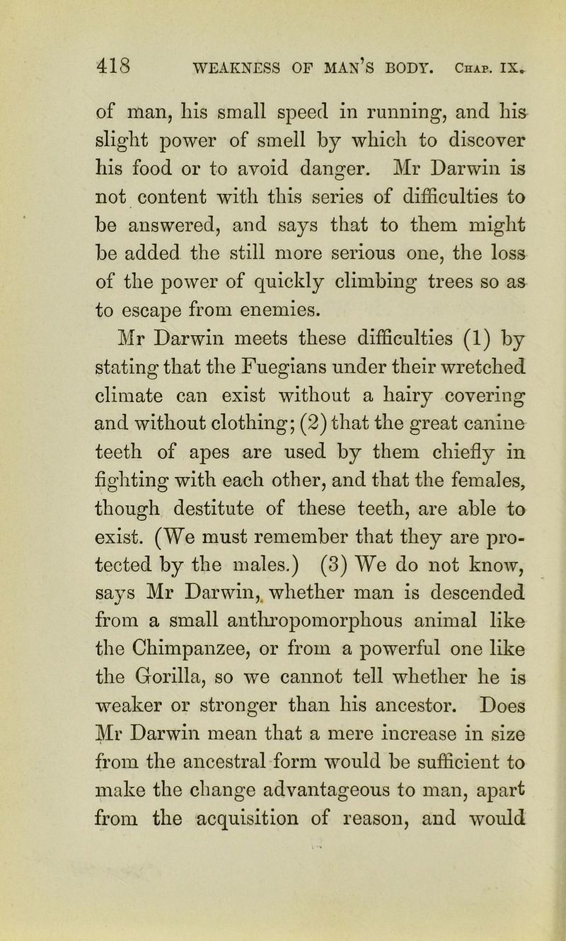 of man, his small speed in running, and his slight power of smell by which to discover his food or to avoid danger. Mr Darwin is not content with this series of difficulties to be answered, and says that to them might be added the still more serious one, the loss of the power of quickly climbing trees so as to escape from enemies. Mr Darwin meets these difficulties (1) by stating that the Fuegians under their wretched climate can exist without a hairy covering and without clothing; (2) that the great canine teeth of apes are used by them chiefly in fighting with each other, and that the females, though destitute of these teeth, are able to exist. (We must remember that they are pro- tected by the males.) (3) We do not know, says Mr Darwin,, whether man is descended from a small anthropomorphous animal like the Chimpanzee, or from a powerful one like the Gorilla, so we cannot tell whether he is weaker or stronger than his ancestor. Does Mr Darwin mean that a mere increase in size from the ancestral form would be sufficient to make the change advantageous to man, apart from the acquisition of reason, and would