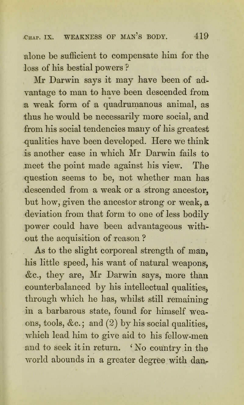 alone be sufficient to compensate him for the loss of his bestial powers ? Mr Darwin says it may have been of ad- vantasre to man to have been descended from ® »r a weak form of a quadrunianous animal, as thus he would be necessarily more social, and from his social tendencies many of his greatest qualities have been developed. Here we think is another case in which Mr Darwin fails to meet the point made against his view. The question seems to be, not whether man has descended from a weak or a strong ancestor, but how, given the ancestor strong or weak, a deviation from that form to one of less bodily power could have been advantageous with- out the acquisition of reason ? As to the slight corporeal strength of man, his little speed, his want of natural weapons, &c., they are, Mr Darwin says, more than counterbalanced b}^ his intellectual qualities, through which he has, whilst still remaining in a barbarous state, found for himself wea- ons, tools, &c.; and (2) by his social qualities, which lead him to give aid to his fellow-men and to seek it in return. ^No country in the world abounds in a greater degi:ee with darir