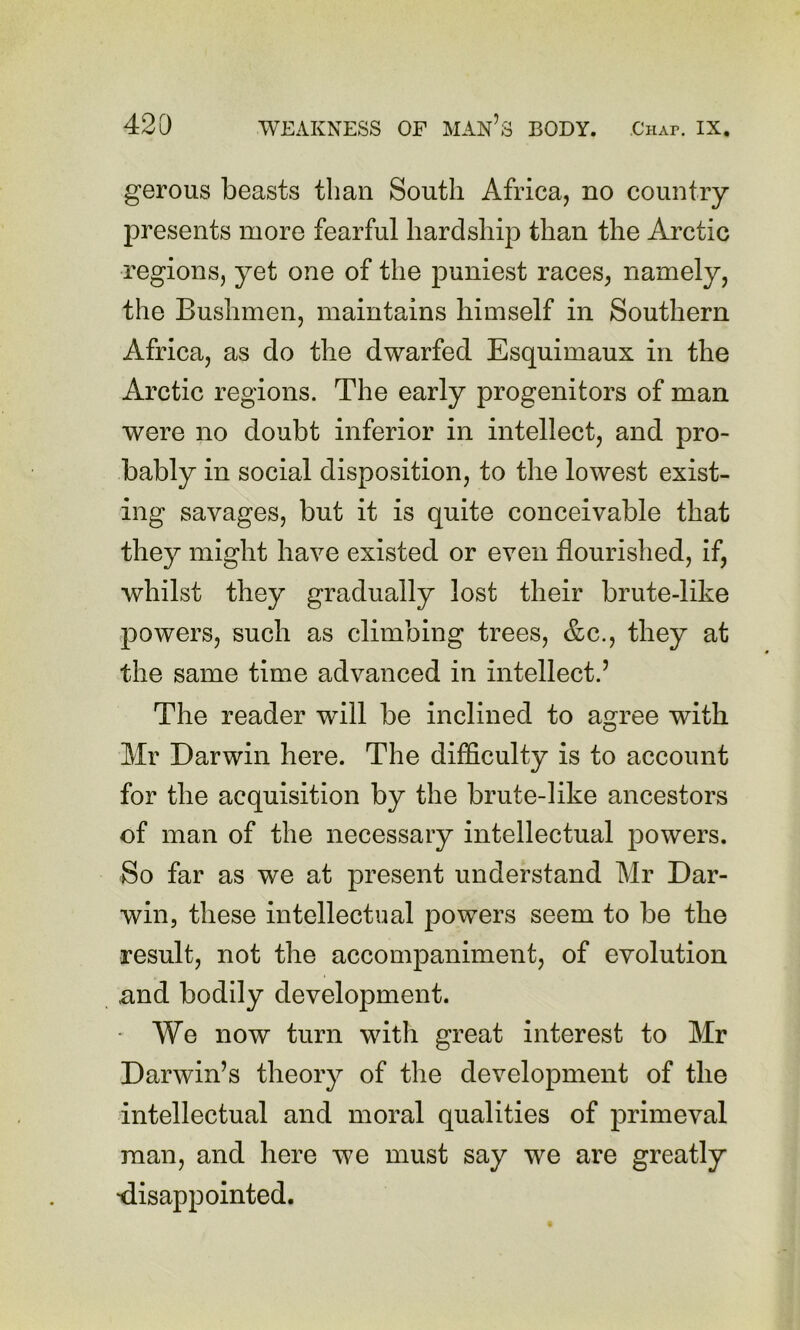 gerous beasts than South Africa, no country presents more fearful hardship than the Arctic regions, yet one of the puniest races, namely, the Bushmen, maintains himself in Southern Africa, as do the dwarfed Esquimaux in the Arctic regions. The early progenitors of man were no doubt inferior in intellect, and pro- bably in social disposition, to the lowest exist- ing savages, but it is quite conceivable that they might have existed or even flourished, if, whilst they gradually lost their brute-like powers, such as climbing trees, &c., they at the same time advanced in intellect.’ The reader will be inclined to agree with Mr Darwin here. The difficulty is to account for the acquisition by the brute-like ancestors of man of the necessary intellectual powers. So far as we at present understand Mr Dar- win, these intellectual powers seem to be the result, not the accompaniment, of evolution und bodily development. We now turn with great interest to Mr Darwin’s theory of the development of the intellectual and moral qualities of primeval man, and here we must say we are greatly •disappointed.