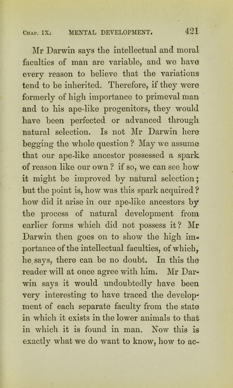 Mr Darwin says the intellectual and moral faculties of man are variable, and we have every reason to believe that the variations tend to be inherited. Therefore, if they were formerly of high importance to primeval man and to his ape-like progenitors, they would have been perfected or advanced through natural selection. Is not Mr Darwin here begging the whole question ? May we assume that our ape-like ancestor possessed a spark of reason like our own ? if so, we can see how it might be improved by natural selection; but the point is, how was this spark acquired ? how did it arise in our ape-like ancestors by the process of natural development from earlier forms which did not possess it? Mr Darwin then goes on to show the high im-* portance of the intellectual faculties, of which, he. says, there can be no doubt. In this the reader will at once agree with him. Mr Dar- win says it would undoubtedly have been very interesting to have traced the develop- ment of each separate faculty from the state in which it exists in the lower animals to that in which it is found in man. Now this is exactly what we do want to know, how to ac-