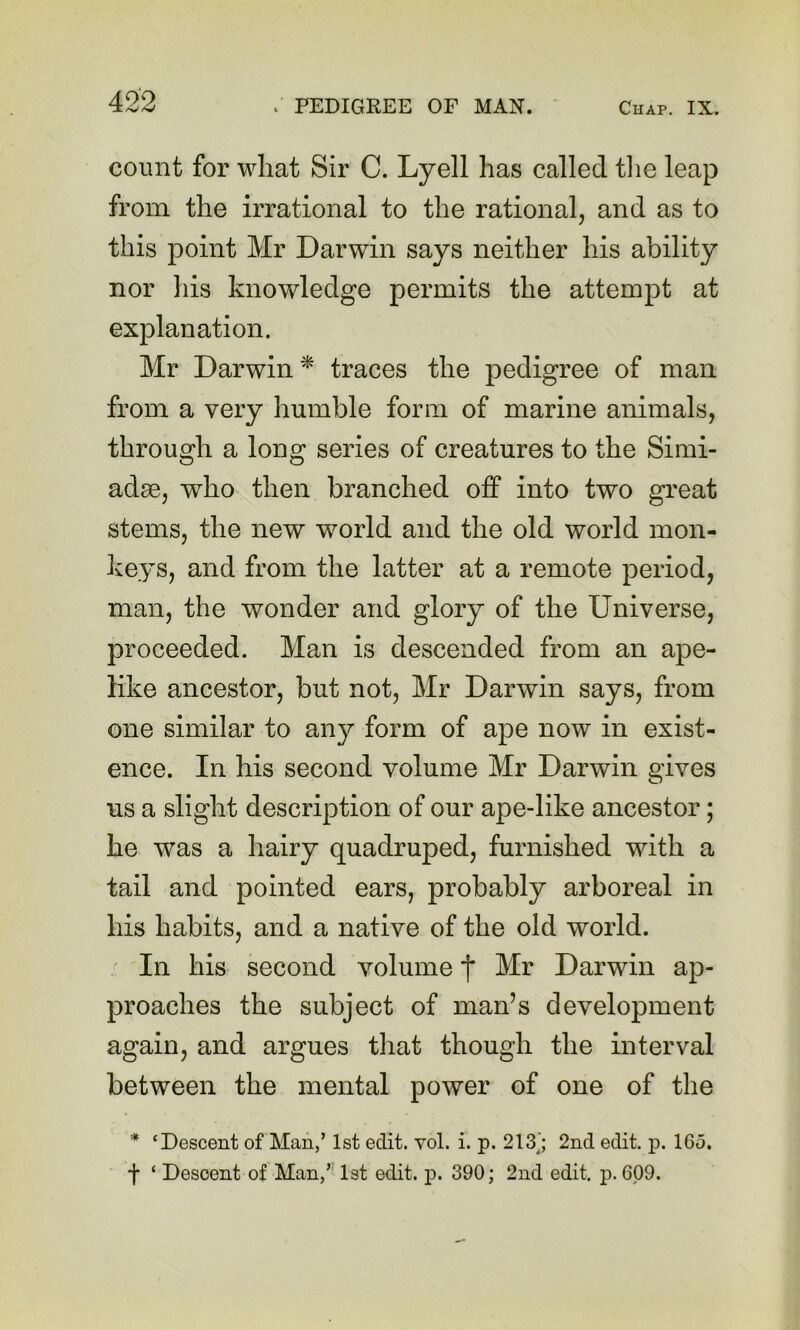 count for what Sir C. Lyell has called tlie leap from the irrational to the rational, and as to this point Mr Darwin says neither his ability nor his knowledge permits the attempt at explanation. Mr Darwin * traces the pedigree of man from a very humble form of marine animals, through a long series of creatures to the Simi- adse, who then branched off into two great stems, the new world and the old world mon- keys, and from the latter at a remote period, man, the wonder and glory of the Universe, proceeded. Man is descended from an ape- like ancestor, but not, Mr Darwin says, from one similar to any form of ape now in exist- ence. In his second volume Mr Darwin gives us a slight description of our ape-like ancestor; he was a hairy quadruped, furnished with a tail and pointed ears, probably arboreal in his habits, and a native of the old world. In his second volume f Mr Darwin ap- proaches the subject of man’s development again, and argues that though the interval between the mental power of one of the * ‘Descent of Man,’ 1st edit. vol. i. p. 213^'; 2nd edit. p. 165. f ‘ Descent of Man,’' 1st edit. p. 390; 2nd edit. p. 609.