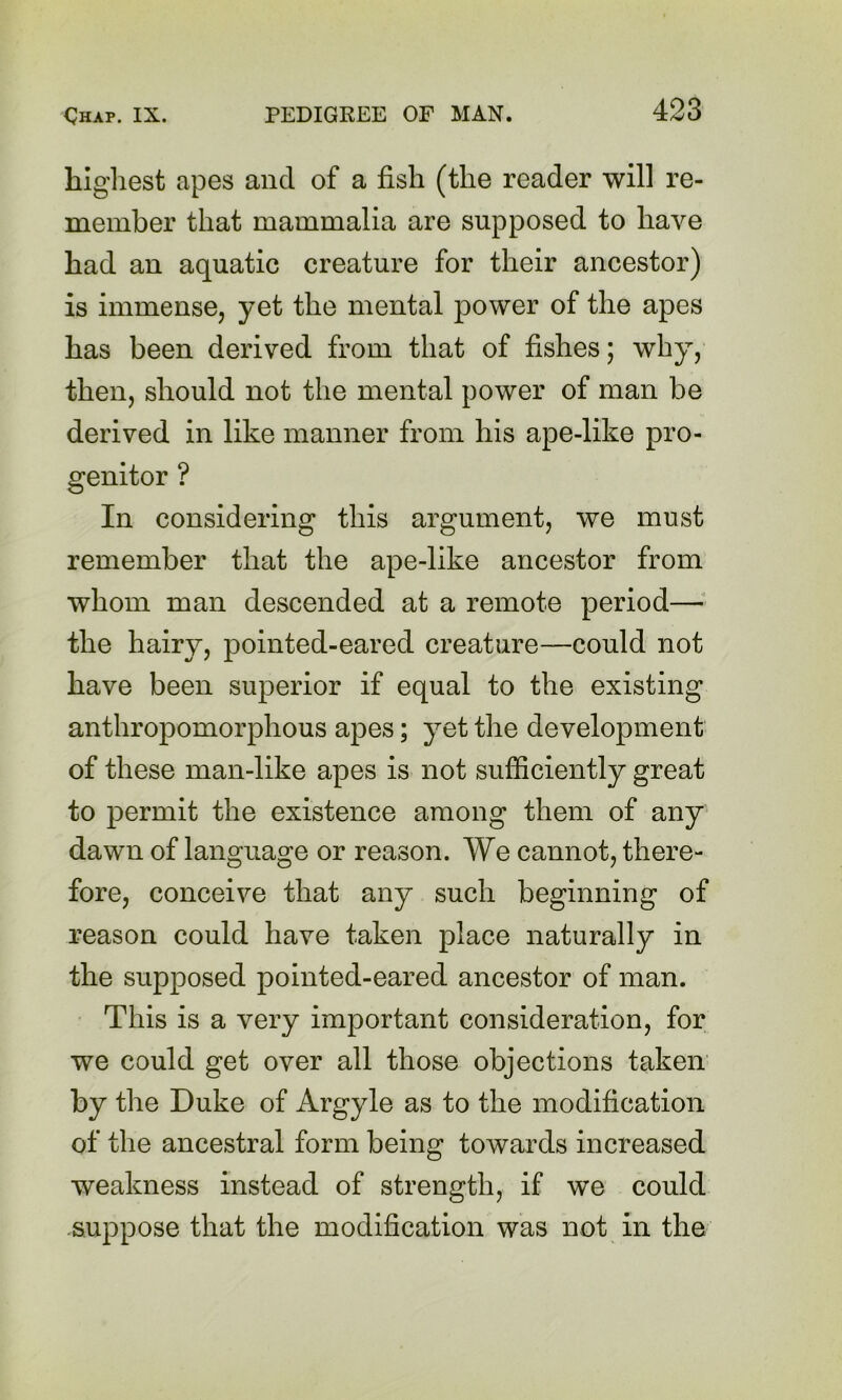 highest apes and of a fish (the reader will re- member that mammalia are supposed to have had an aquatic creature for their ancestor) is immense, yet the mental power of the apes has been derived from that of fishes; why, then, should not the mental power of man be derived in like manner from his ape-like pro- genitor ? In considering this argument, we must remember that the ape-like ancestor from whom man descended at a remote period—^ the hairy, pointed-eared creature—could not have been superior if equal to the existing anthropomorphous apes; yet the development of these man-like apes is not sufficiently great to permit the existence among them of any dawn of language or reason. We cannot, there- fore, conceive that any such beginning of reason could have taken place naturally in the supposed pointed-eared ancestor of man. This is a very important consideration, for we could get over all those objections taken by the Duke of Argyle as to the modification of the ancestral form being towards increased weakness instead of strength, if we could suppose that the modification was not in the