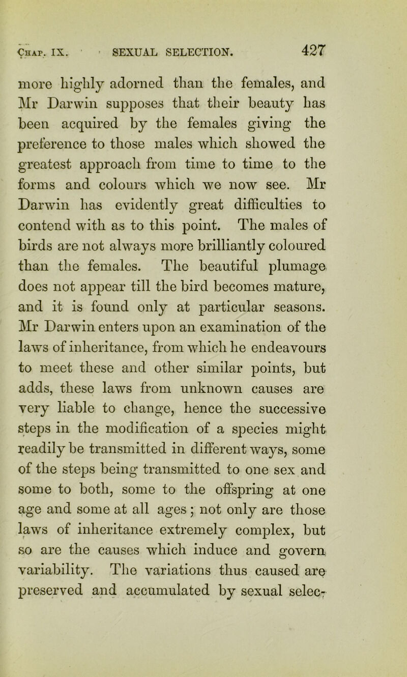 more highly adorned than the females, and Mr Darwin supposes that their beauty has been acquired by the females giving the preference to those males which showed the greatest approach from time to time to the forms and colours which we now see. Mr Darwin has evidently great difficulties to contend with as to this point. The males of birds are not always more brilliantly coloured than the females. The beautiful plumage does not appear till the bird becomes mature, and it is found only at particular seasons. Mr Darwin enters upon an examination of the laws of inheritance, from which he endeavours to meet these and other similar points, but adds, these laws from unknown causes are very liable to change, hence the successive steps in the modification of a species might readily be transmitted in different ways, some of the steps being transmitted to one sex and some to both, some to the offspring at one age and some at all ages; not only are those laws of inheritance extremely complex, but so are the causes which induce and govern variability. The variations thus caused are preserved and accumulated by sexual selec;