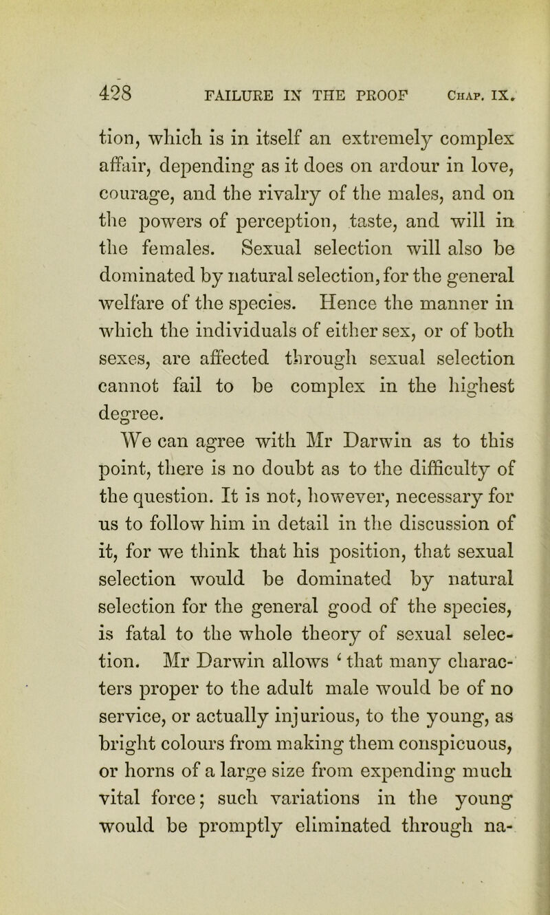 tion, which is in itself an extremely complex affair, depending as it does on ardour in love, courage, and the rivalry of the males, and on the powers of perception, taste, and will in the females. Sexual selection will also be dominated by natural selection, for the general welfare of the species. Hence the manner in which the individuals of either sex, or of both sexes, are affected through sexual selection cannot fail to be complex in the highest degree. We can agree with Mr Darwin as to this point, there is no doubt as to the difficulty of the question. It is not, however, necessary for us to follow him in detail in the discussion of it, for we think that his position, that sexual selection would be dominated by natural selection for the general good of the species, is fatal to the whole theory of sexual selec- tion. Mr Darwin allows ^ that many charac- ters proper to the adult male would be of no service, or actually injurious, to the young, as bright colours from making them conspicuous, or horns of a large size from expending much vital force; such variations in the young would be promptly eliminated through na-